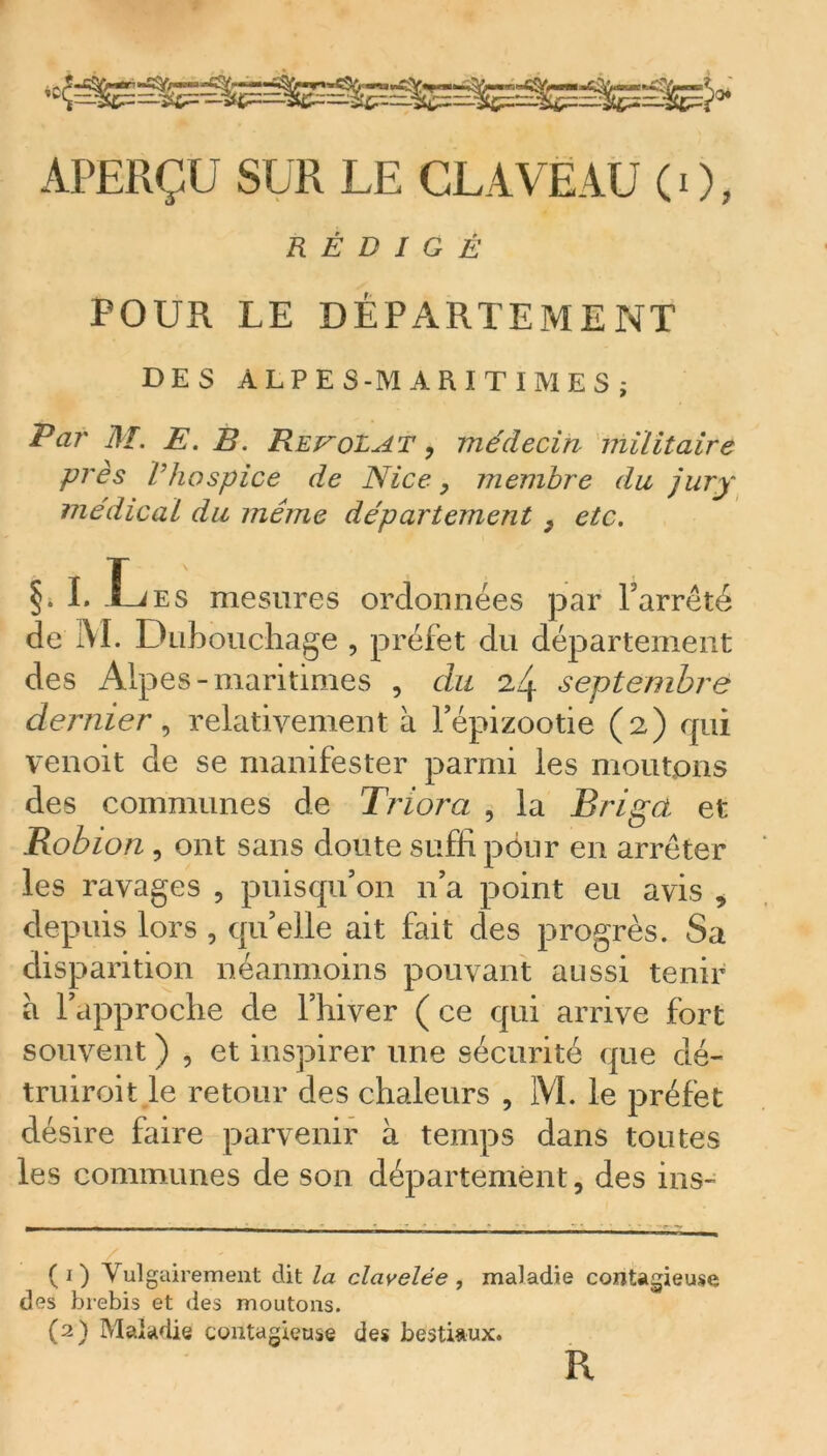 APERÇU SUR LE CLAVEAU ( i ), RÉDIGÉ POUR LE DÉPARTEMENT DES ALPES-MARITIMES; Pai' 31. JE. B. RevoLAT , médecin militaire près Vhospice de Nice, membre du jury médical du même département } etc. §. I. Les mesures ordonnées par l’arrêté de 1VI. Dubouchage , préfet du département des Alpes-maritimes , du 24 septembre dernier, relativement à l’épizootie (2) qui venoit de se manifester parmi les moutons des communes de Triora , la Brigct et Robion, ont sans doute suffi pour en arrêter les ravages , puisqu’on 11’a point eu avis , depuis lors , qu’elle ait fait des progrès. Sa disparition néanmoins pouvant aussi tenir a l’approche de l’hiver ( ce qui arrive fort souvent ) , et inspirer une sécurité que dé- truiroit le retour des chaleurs , 1VL le préfet désire faire parvenir à temps dans toutes les communes de son département, des ins- (1) Vulgairement dit la clavelée , maladie contagieuse des brebis et des moutons. (2) Maladie contagieuse des bestiaux. R