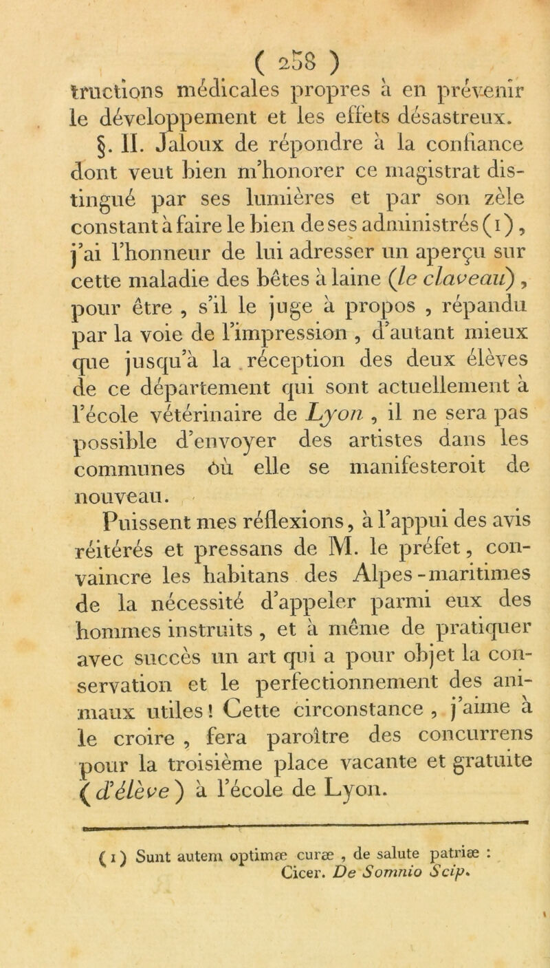 tractions médicales propres à en prévenir le développement et les effets désastreux. §.11. Jaloux de répondre à la confiance dont veut bien m’honorer ce magistrat dis- tingué par ses lumières et par son zèle constant à faire le bien de ses administrés ( i ) , j’ai l’honneur de lui adresser un aperçu sur cette maladie des bêtes à laine (le claveau) , pour être , s’il le juge à propos , répandu par la voie de l’impression , d’autant mieux que jusqu’à la réception des deux élèves de ce département qui sont actuellement à l’école vétérinaire de Lyon , il ne sera pas possible d’envoyer des artistes dans les communes ôù elle se manifesteroit de nouveau. Puissent mes réflexions, à l’appui des avis réitérés et pressans de M. le préfet, con- vaincre les habitans des Alpes-maritimes de la nécessité d’appeler parmi eux des hommes instruits , et à même de pratiquer avec succès un art qui a pour objet la con- servation et le perfectionnement des ani- maux utiles ! Cette circonstance , j aune a le croire , fera paroître des concurrens pour la troisième place vacante et gratuite {cd élève) à l’école de Lyon. ( i ) Sunt autem optimœ curæ , de salute patriæ : Cicer. De Somnio Scip»