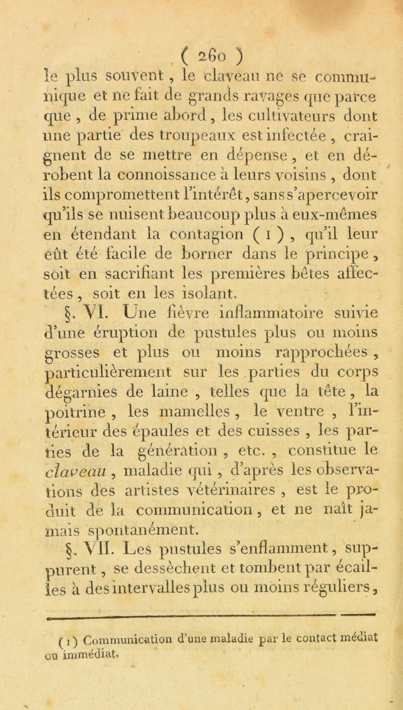 ,( *6o ) le plus souvent, le claveau ne se commu- nique et ne fait de grands ravages que patce que , de prime abord, les cultivateurs dont une partie des troupeaux est infectée , crai- gnent de se mettre en dépense, et en dé- robent la connoissance à leurs voisins , dont ils compromettent l’intérêt, sans s’apercevoir qu’ils se nuisent beaucoup plus à eux-mêmes en étendant la contagion ( i ) , qu’il leur eût été facile de borner dans le principe , soit en sacrifiant les premières bêtes affec- tées , soit en les isolant. §. VL Line fièvre inflammatoire suivie d’une éruption de pustules plus ou moins grosses et plus ou moins rapprochées , particulièrement sur les parties du corps dégarnies de laine , telles que la tête , la poitrine , les mamelles , le ventre , l’in- térieur des épaules et des cuisses , les par- ties de la génération , etc. , constitue le claveau , maladie qui , d’après les observa- tions des artistes vétérinaires , est le pro- duit de la communication, et ne naît ja- mais spontanément. §. VIL I _jes pustules s’enflamment, sup- purent , se dessèchent et tombent par écail- les à des intervalles plus ou moins réguliers, ( i ) Communication d’une maladie par le contact médiat ou immédiat.