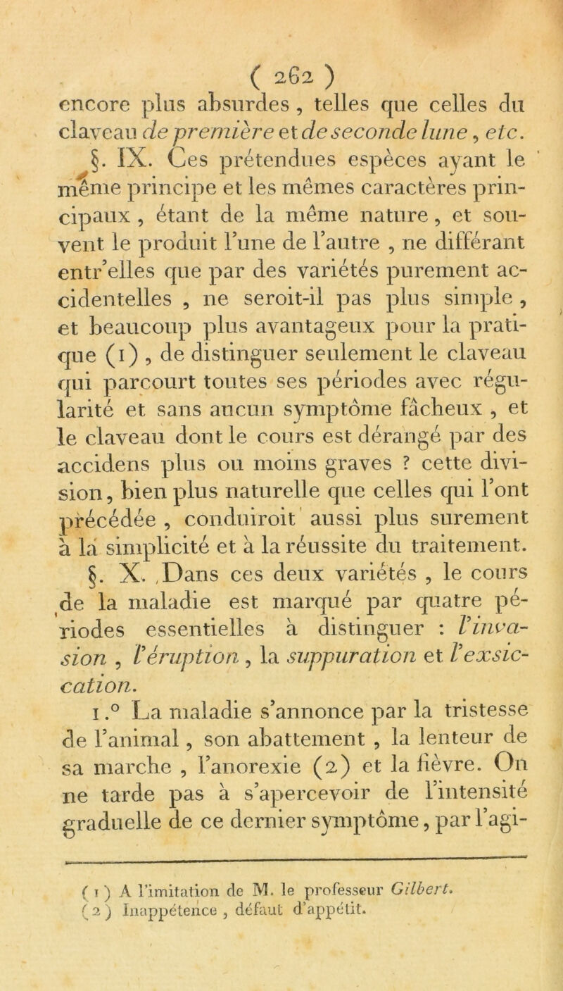( 202 ) encore plus absurdes , telles que celles du claveau de première et de seconde lune, etc. §. IX. Ces prétendues espèces ayant le même principe et les mêmes caractères prin- cipaux , étant de la même nature, et sou- vent le produit l’une de l’autre , ne différant entr’elles que par des variétés purement ac- cidentelles , ne seroit-il pas plus simple , et beaucoup plus avantageux pour la prati- que (i) , de distinguer seulement le claveau qui parcourt toutes ses périodes avec régu- larité et sans aucun symptôme fâcheux , et le claveau dont le cours est dérangé par des accidens plus ou moins graves ? cette divi- sion, bien plus naturelle que celles qui l’ont précédée , conduiroit aussi plus sûrement a la simplicité et à la réussite du traitement. §. X. .Dans ces deux variétés , le cours de la maladie est marqué par quatre pé- riodes essentielles à distinguer : l'inva- sion , Véruption , la suppuration et l'exsic- cation. i.° La maladie s’annonce par la tristesse de l’animal, son abattement , la lenteur de sa marche , l’anorexie (2) et la lièvre. On ne tarde pas à s’apercevoir de l’intensité graduelle de ce dernier symptôme, par l’agi- ( 1 ) A l’imitation de M. le professeur Gilbert.