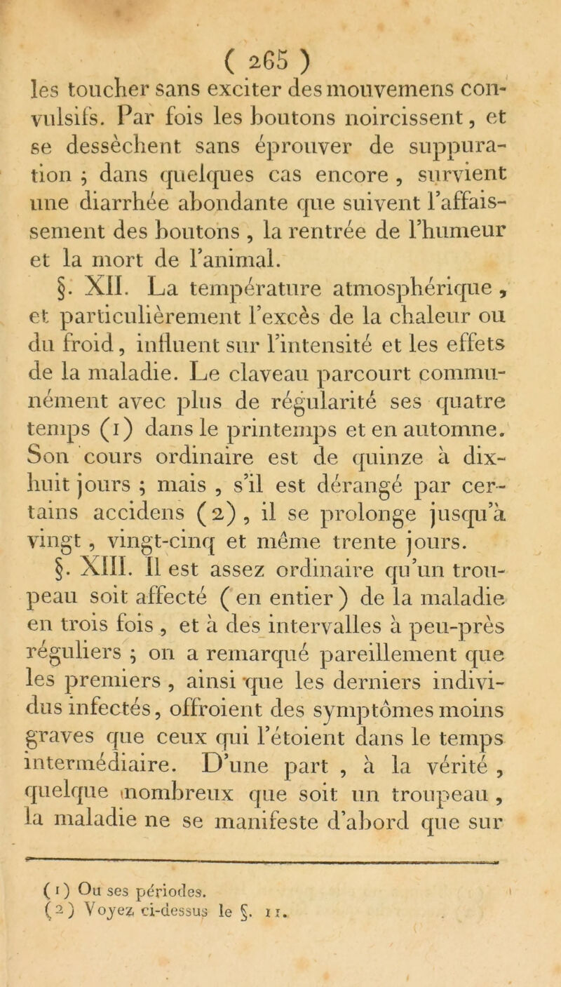 les toucher sans exciter des mon veinens con- vulsifs. Par fois les boutons noircissent, et se dessèchent sans éprouver de suppura- tion ; dans quelques cas encore , survient une diarrhée abondante que suivent i’affais- sement des boutons , la rentrée de l’humeur et la mort de l’animal. §. XII. La température atmosphérique, et particulièrement l’excès de la chaleur ou du froid, influent sur l’intensité et les effets de la maladie. Le claveau parcourt commu- nément avec plus de régularité ses quatre temps (i) dans le printemps et en automne. Son cours ordinaire est de quinze à dix- huit jours ; mais , s’il est dérangé par cer- tains accidens (2), il se prolonge jusqu’à vingt , vingt-cinq et même trente jours. §. XIIL II est assez ordinaire qu’un trou- peau soit affecté ( en entier ) de la maladie en trois fois , et à des intervalles à peu-près réguliers ; on a remarqué pareillement que les premiers , ainsi que les derniers indivi- dus infectés, offroient des symptômes moins graves que ceux qui l’étoient dans le temps intermédiaire. D’une part , à la vérité , quelque inombreux que soit un troupeau , la maladie ne se manifeste d’abord que sur ( 1 ) Ou ses périodes.