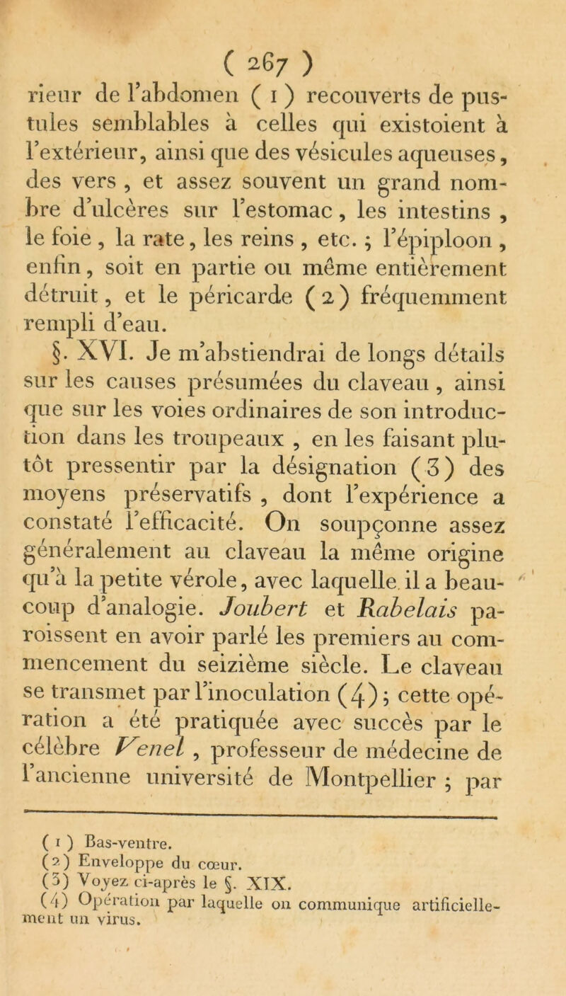 ( 2^7 ) rieur cle l’abdomen ( i ) recouverts de pus- tules semblables à celles qui existoient à l’extérieur, ainsi que des vésicules aqueuses, des vers , et assez souvent un grand nom- bre d’ulcères sur l’estomac, les intestins , le foie , la rate, les reins , etc. ; l’épiploon , enfin, soit en partie ou même entièrement détruit, et le péricarde ( 2 ) fréquemment rempli d’eau. §. XVI. Je m’abstiendrai de longs détails sur les causes présumées du claveau , ainsi que sur les voies ordinaires de son introduc- tion dans les troupeaux , en les faisant plu- tôt pressentir par la désignation (3) des moyens préservatifs , dont l’expérience a constaté l’efficacité. On soupçonne assez généralement au claveau la même origine qu’à la petite vérole, avec laquelle il a beau- coup d’analogie. Joubert et Rabelais pa- roissent en avoir parlé les premiers au com- mencement du seizième siècle. Le claveau se transmet par l’inoculation (4) j cette opé- ration a été pratiquée avec succès par le célèbre Venel , professeur de médecine de l’ancienne université de Montpellier ; par ( i ) Bas-ventre. (2) Enveloppe du cœur. (3) Voyez ci-après le §. XTX. ( 0 Opération par laquelle on communique artificielle- ment un virus.