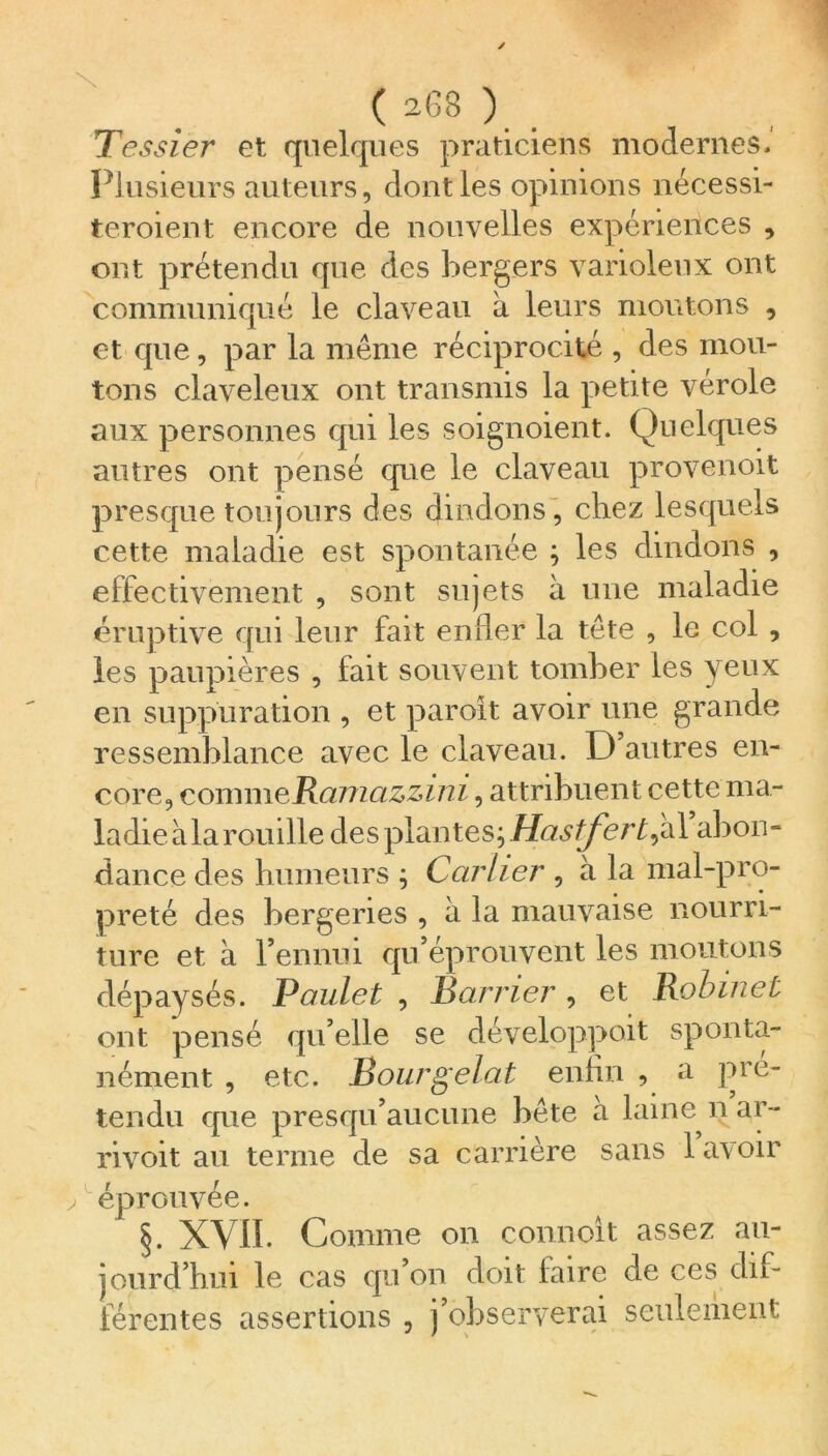 Tessier et quelques praticiens modernes. Plusieurs auteurs, dont les opinions nécessi- teroient encore de nouvelles expériences , ont prétendu que des bergers varioleux ont communiqué le claveau à leurs moutons , et que, par la meme réciprocité , des mou- tons claveleux ont transmis la petite vérole aux personnes qui les soignoient. Quelques autres ont pensé que le claveau provenoit presque toujours des dindons, chez lesquels cette maladie est spontanée ; les dindons , effectivement , sont sujets à une maladie éruptive qui leur fait enfler la tête , le col , les paupières , fait souvent tomber les yeux en suppuration , et paroît avoir une grande ressemblance avec le claveau. D'autres en- core, commeRamazzini, attribuent cette ma- ladie à la rouille des plantes; Hastfert^ al abon- dance des humeurs ; Ccirher , à la mal-pro- preté des bergeries , à la mauvaise nourri- ture et à Pennui qu éprouvent les moutons dépaysés. Paulet , Bander, et Robinet ont pensé qu’elle se développait sponta- nément , etc. Bourgelât enfin , a pré- tendu que presqu’aucune bète a laine n ar- rivoit au terme de sa carrière sans lat oir > éprouvée. §. XVII. Comme on connoit assez au- jourd’hui le cas qu on doit lairc de ces dif- férentes assertions , ) observerai seulement