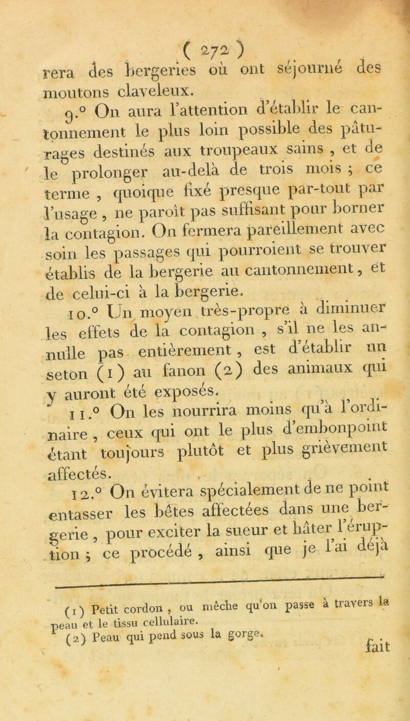 rera des bergeries où ont séjourne des moutons claveleux. 9.0 On aura l’attention d établir le can- tonnement le plus loin possible des pâtu- rages destinés aux troupeaux sains , et de le prolonger au-delà d.e trois mois ; ce terme , quoique fixé presque par-tout par l’usage , ne paroît pas suffisant pour borner la contagion. On fermera pareillement a\ec soin les passages qui pourraient se trouver établis de la bergerie au cantonnement, et de celui-ci à la bergerie. i o.° Un moyen très-propre à diminuer les effets de la contagion , s’il ne les an- nulle pas entièrement , est d'établir un seton (i) au fanon (2) des animaux qui y auront été exposés. ? s 11,° On les nourrira moins qu’à 1 ordi- naire , ceux qui ont le plus d’embonpoint étant toujours plutôt et plus grièvement affectés. 12.0 On évitera spécialement de 11e point entasser les bêtes affectées dans une ber- gerie , pour exciter la sueur et hâter 1 érup- tion ^ ce procédé, ainsi que je lai déjà (1) Petit cordon, ou mèche quon passe à travers la peau et le tissu cellulaire. » fait