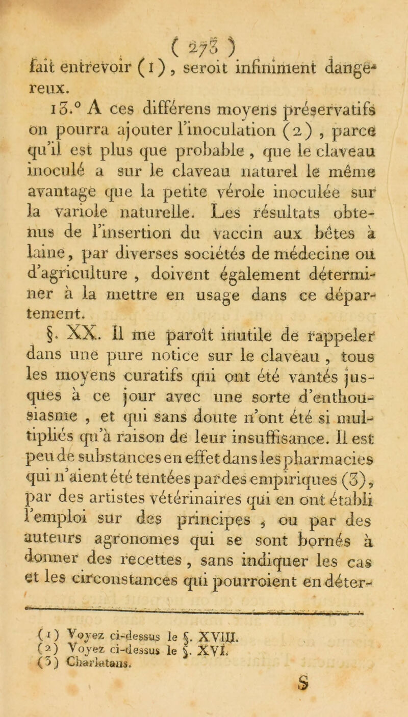 fait entrevoir ( i ) , seroit infiniment dange* reux. i5.° À ces différens moyens préservatifs on pourra ajouter l’inoculation (2) , parce qu’il est plus que probable , que le claveau inoculé a sur le claveau naturel le même avantage que la petite vérole inoculée sur la variole naturelle. Les résultats obte- nus de l'insertion du vaccin aux bêtes k laine, par diverses sociétés de médecine ou d’agriculture , doivent également détermi- ner à la mettre en usage dans ce dépar- tement. §. XX. Il me paroit inutile de rappeler dans une pure notice sur le claveau , tous les moyens curatifs qui ont été vantés jns- ques à ce jour avec une sorte d’enthou- siasme , et qui sans doute 11’ont été si mul- tipliés qu’à raison de leur insuffisance. Il est peu de substances en effet dans les pharmacies qui n aient été tentées par des empiriques (3), par des artistes vétérinaires qui en ont établi l’emploi sur des principes * ou par des auteurs agronomes qui se sont bornés à donner des recettes , sans indiquer les cas et les circonstances qui pourraient endéter- 3 . ... ) ^ *. . ( 1 ) y oyez ci-dessus le §. XVUJ. (j) Voyez ci-dessus le $. XVÎ. O) Charlatans.