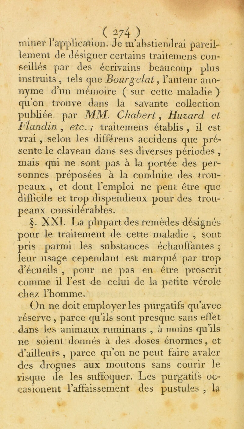 miner 1 application. Je m abstiendrai pareil- lement cle désigner certains traitemens con- seillés par des écrivains beaucoup plus instruits , tels que Boutgelât, l’auteur ano- nyme d’un mémoire ( sur cette maladie ) qu’on trouve dans la savante collection publiée par MM. Chabert, Huzard et FI andin , etc. ; traitemens établis , il est vrai , selon les différons accidens que pré- sente le claveau dans ses diverses périodes , mais qui ne sont pas à la portée des per- sonnes préposées à la conduite des trou- peaux , et dont l’emploi ne peut être que difficile et trop dispendieux pour des trou- peaux considérables. §. XXL La plupart des remèdes désignés pour le traitement de cette maladie , sont pris parmi les substances échauffantes ; leur usage cependant est marqué par trop d’écueils , pour ne pas en être proscrit comme il l’est de celui de la petite vérole chez l’homme. On ne doit employer les purgatifs qu’avec réserve, parce qu’ils sont presque sans effet dans les animaux ruminans , à moins qu’ils ne soient donnés à des doses énormes, et d’ailleurs , parce qu’on ne peut faire avaler des drogues aux moutons sans courir le risque de les suffoquer. Les purgatifs oc- casionent l’affaissement des pustules , la