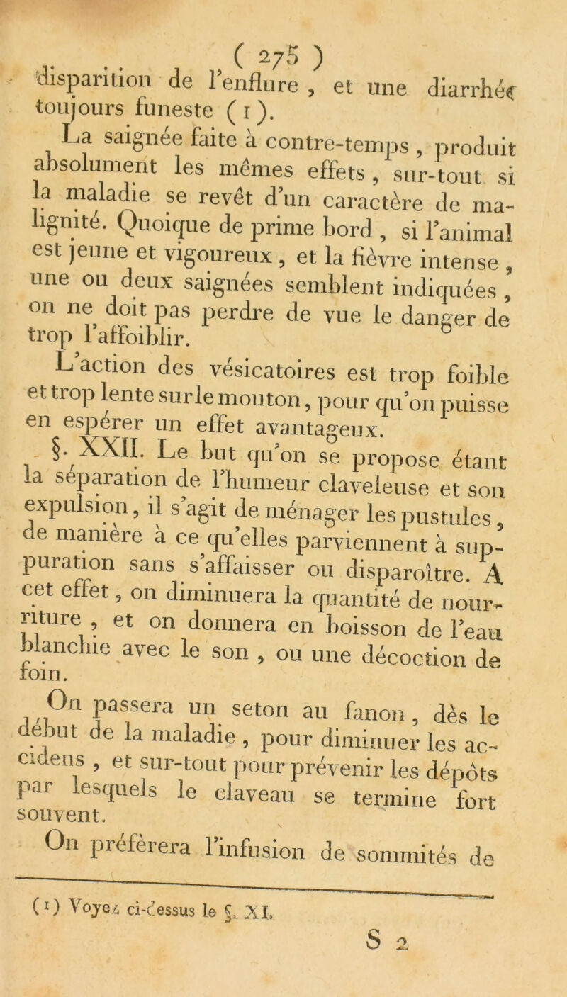 ( 27$ ) disparition de l’enflure , et une diarrhée toujours funeste ( i ). La saignée faite a contre-temps , produit absolument les mêmes effets, sur-tout si la maladie se revêt d’un caractère de ma- lignité. Quoique de prime bord , si l’animal est jeune et vigoureux , et la fièvre intense , une ou deux saignées semblent indiquées, on ne doit pas perdre de vue le danger de trop 1 affaiblir. L action des vésicatoires est trop foible et trop lente surle mouton, pour qu’on puisse en esperer un effet avantageux. §. XXII. Le but qu’on se propose étant la séparation de l’humeur claveleuse et son expulsion, il s’agit de ménager les pustules, de manière à ce qu elles parviennent à sup- puration sans s affaisser ou disparoltre. A cet effet, on diminuera la quantité de nour- riture , et on donnera en boisson de l’eau blanchie avec le son , ou une décoction de rom. On passera un seton au fanon, dès le début de la maladie , pour diminuer les ac- cu eus , et sur-tout pour prévenir les dépôts par lesquels le claveau se termine fort souvent. s On préférera 1 infusion de sommités de (1 ) Voyez ci<essus le §, XI»