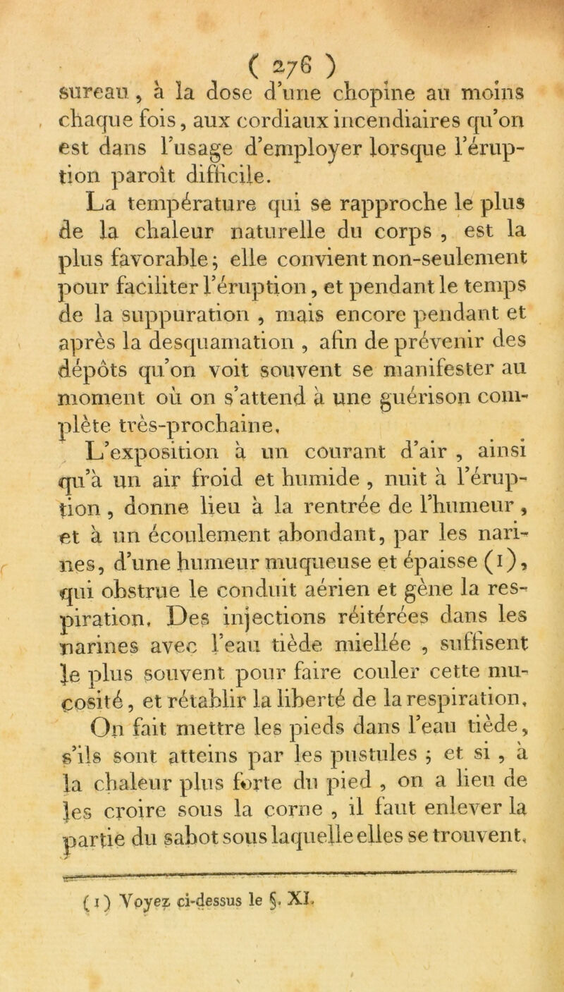 sureau , a la dose d’une chopine au moins chaque fois, aux cordiaux incendiaires qu’on est dans l’usage d’employer lorsque l’érup- tion paroit difficile. La température qui se rapproche le plus de la chaleur naturelle du corps , est la plus favorable ; elle convient non-seulement pour faciliter l’éruption, et pendant le temps de la suppuration , mais encore pendant et après la desquamation , afin de prévenir des dépôts qu’on voit souvent se manifester au moment où on s’attend a une guérison com- plète ti’ès-prochaine. L’exposition à un courant d’air , ainsi qu’à un air froid et humide , nuit à l’érup- tion , donne lieu à la rentrée de l’humeur, et à un écoulement abondant, par les nari- nes, d’une humeur muqueuse et épaisse (1), qui obstrue le conduit aérien et gène la res- piration, Des injections réitérées dans les narines avec l’eau tiède miellée , suffisent fe plus souvent pour faire couler cette mu- cosité , et rétablir la liberté de la respiration. On fait mettre les pieds dans l’eau tiède, s’ils sont atteins par les pustules ; et si , a la chaleur plus forte du pied , on a lieu de les croire sous la corne , il faut enlever la partie du sabot sous laquelle elles se trouvent. ( 1 ) Voyez ci-dessus le §. XL