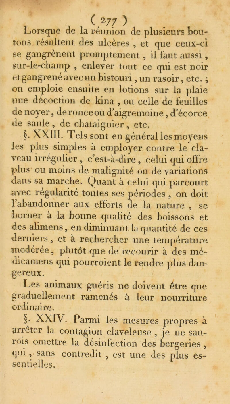 (V7 ) Lorsque de la réunion de plusieurs bou- tons résultent des ulcères , et que ceux-ci se gangrènent promptement , il faut aussi , sur-le-champ , enlever tout ce qui est noir et gangrené avec un bistouri, un rasoir, etc. ; on emploie ensuite en lotions sur la plaie une décoction de kina , ou celle de feuilles de noyer, de ronce ou d’aigremoine, d’écorce de saule , de châtaignier, etc. §. XXIII. Tels sont en général les moyens les plus simples à employer contre le cla- veau irrégulier , c’est-à-dire , celui qui offre plus ou moins de malignité ou de variations dans sa marche. Quant à celui qui parcourt avec régularité toutes ses périodes , on doit l’abandonner aux efforts de la nature , se borner a la bonne qualité des boissons et des alimens, en diminuant la quantité de ces derniers, et à rechercher une température modérée, plutôt que de recourir à des mé- dicamens qui pourroient le rendre plus dan- gereux. Les animaux guéris ne doivent être que graduellement ramenés à leur nourriture ordinaire. §. XXIV. Parmi les mesures propres à arrêter la contagion claveleuse , je ne sau- rons omettre la désinfection des bergeries , qui , sans contredit , est une des plus es- sentielles.