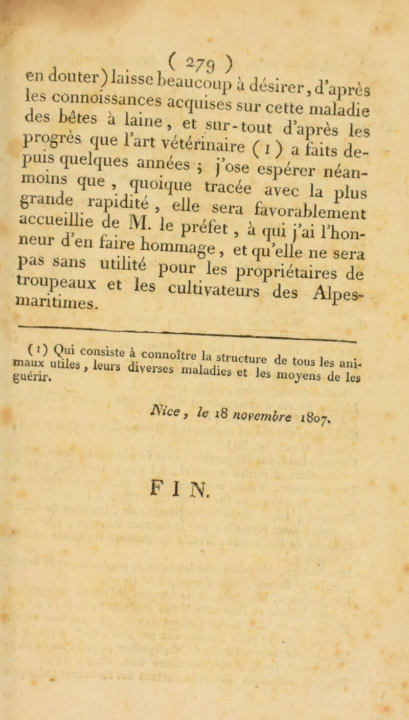 en douter) laisse beaucoup à désirer, d’après les connoissances accmises sur ,J , dp« x i • c-4LUSes sur cette maladie des betes a laine, et sur-tout d’après les progrès que l’art vétérinaire ( , ) a kits de- Se r années * arpnp;ii* K 1XT ’ sera favorablement ““T' * M/ le r^f« , à qui j ai iw “ „ ‘‘a6 ’ etqu’elle ne sera L ”8 Utl pour les propriétaires de peaux et les cultivateurs des Alpes- maritimes. P'b guérir A'ce, /e 18 novembre 1807. F I N.