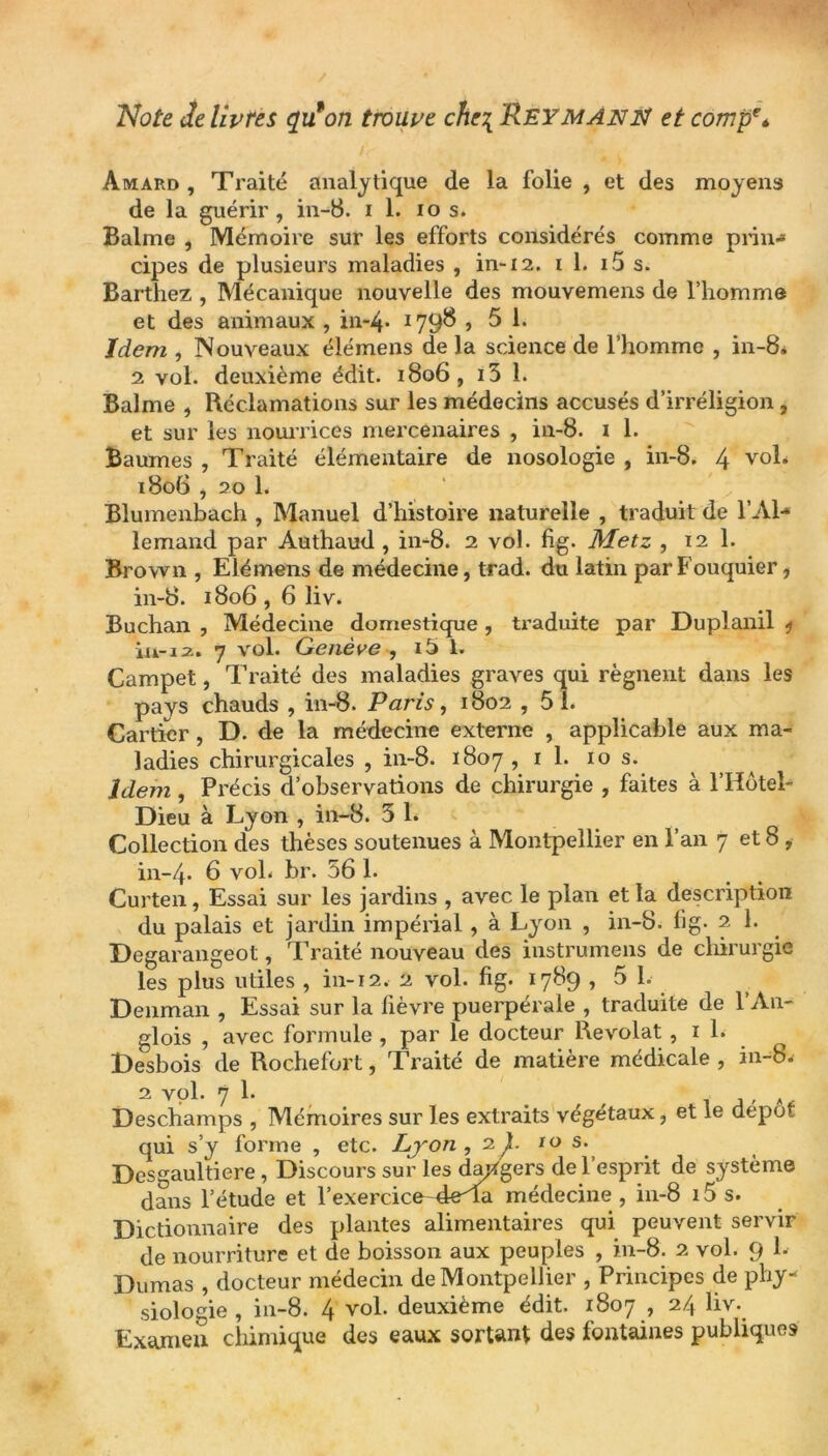 Note Je livres qu'on trouve che\ Peymanis! et comp\ Amard , Traité analytique de la folie , et des moyens de la guérir, in-8. i 1. io s. Balme , Mémoire sur les efforts considérés comme prin-* cipes de plusieurs maladies , in-12. il. i5 s. Barthez , Mécanique nouvelle des mouvemens de l’homme et des animaux , in-4* 1798 » 5 1. Idem , Nouveaux élémens de la science de l’homme , in-8. 2 vol. deuxième édit. 1806, 13 1. Balme , Réclamations sur les médecins accusés d’irréligion, et sur les nourrices mercenaires , in-8. i 1. Baumes , Traité élémentaire de nosologie , in-8. 4 vol; 1806 , 20 1. Blumenbach , Manuel d’histoire naturelle , traduit de l’Al- lemand par Authaud , in-8. 2 vol. fig. Metz , 12 1. Brown , Elémens de médecine, trad. du latin par Fouquier, in-8. 1806,6 liv. Buchan , Médecine domestique , traduite par Duplanil * in-12. 7 vol. Genève , i5 1. Campet, Traité des maladies graves qui régnent dans les pays chauds , in-8. Paris, 1802 , 51. Cartier, D. de la médecine externe , applicable aux ma- ladies chirurgicales , in-8. 1807 , 1 1. 10 s. Idem , Précis d’observations de chirurgie , faites à l’Hôtel- Dieu à Lyon , in-8. 5 1. Collection des thèses soutenues à Montpellier en l’an 7 et 8 , in-4- 6 vol. br. 56 1. Curten, Essai sur les jardins , avec le plan et la description du palais et jardin impérial , à Lyon , in-8. fig. 2 1. Degarangeot, Traité nouveau des instrumens de chirurgie les plus utiles , in-12. 2 vol. fig. 1789 ,5 1. Denman , Essai sur la fièvre puerpérale , traduite de l’An- glois , avec formule , par le docteur Revolat , 1 1. Desbois de Rochefort, Traité de matière médicale , in-8; 2 vol. 7 1. . , , . ,, A Deschamps , Mémoires sur les extraits végétaux, et le depot qui s’y forme , etc. Lyon , 2^. 10 s. Desgaultiere , Discours sur les dangers de l’esprit de système dans l’étude et l’exercice-4eTa médecine , in-8 15 s. Dictionnaire des plantes alimentaires qui peuvent servir de nourriture et de boisson aux peuples , in-8. 2 vol. 9 1. Dumas , docteur médecin de Montpellier , Principes de phy- siologie , in-8. 4 vol. deuxième édit. 1807 , 24 liv. Examen chimique des eaux sortant des fontaines publiques