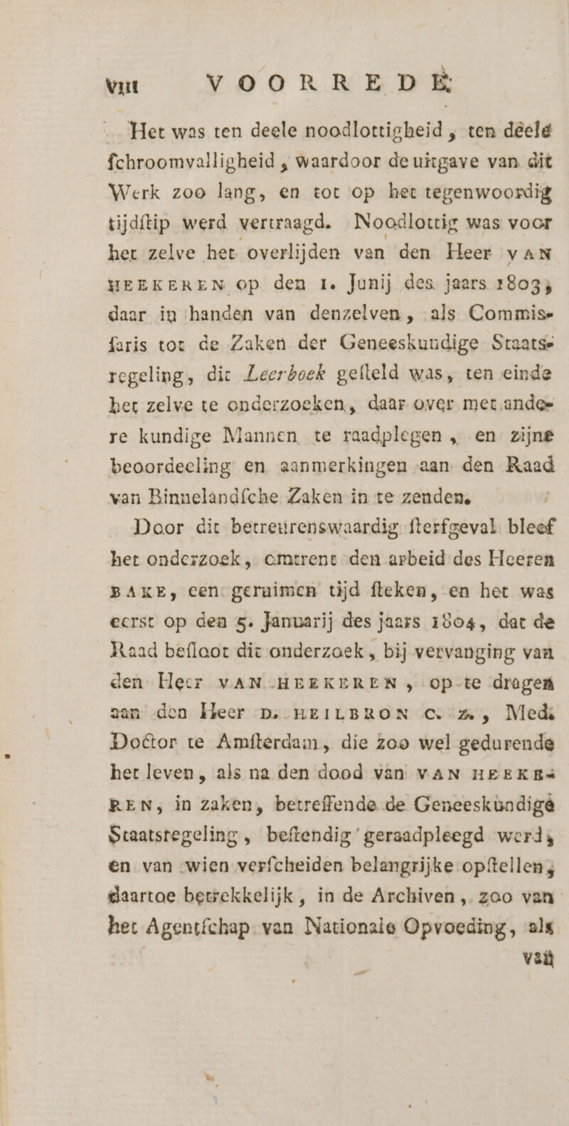 vut VOORREDE Het was ten deele noodlottigheid , ten deeld fchroomvalligheid ‚ waardoor de uitgave van dit Werk zoo lang, en tot op het tegenwoordig tijdftip werd vertraagd. Noodlottig was voor het zelve het overlijden van den Heer van HEEKEREN Op den re Junij des jaars 18033 daar in ‘handen van denzelven, als Commise faris tot de Zaken der Geneeskundige Staatse regeling, dic Leerboek gefteld was, ten einde ket zelve te onderzoeken, daar over met andes re kundige Mannen te raadplegen „ en zijne beoordeeling en aanmerkingen aan. den Raad van Binnelandíche Zaken in te zenden, Door dit betreurenswaardig fterfgeval. bleef het onderzoek , cmtrene den arbeid des Heeren BAKE, cen geraimen tijd fteken, en het was eerst op dea 5. Januarij des jaars 1804, dat de Raad beflaot die onderzoek , bij vervanging van den [ecr VAN HEEKEREN , op-te dragen aan «den Heer D;-HEILBRON Cv: , Meds Door te Amfterdam, die zoo wel gedurende het leven , als na den dood van VAN HEEKEs REN, in zaken, betreffende de Geneeskundige Staatsregeling , beftendig’ geraadpleegd werds en van wien verfcheiden belangrijke opftellen 4 daartoe betrekkelijk, in de Archiven, zoo van het Agentfchap van Nationale Opvoeding, als valt Pal