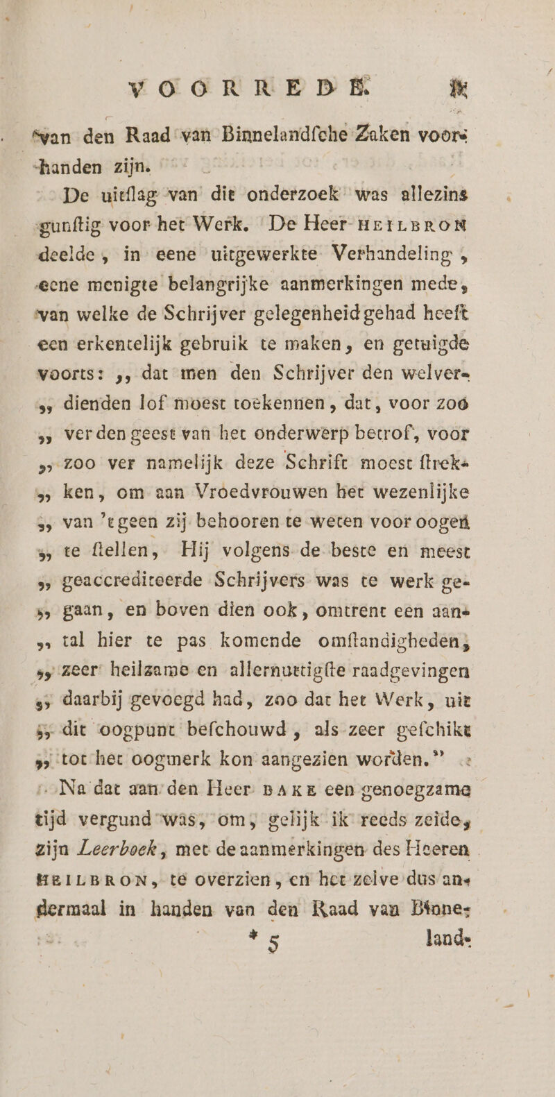 fvan den Raad van Binnelandfehe Zaken voors «handen zijn. De uitflag van die onderzoek was allezins gunftig voor het Werk, De Heer HErLBRON deelde , in eene uitgewerkte Verhandeling , eene menigte belangrijke aanmerkingen mede, van welke de Schrijver gelegenheid gehad heeft een erkentelijk gebruik te maken, en getuigde voorts: ‚, dat men den Schrijver den welvers ss dienden lof moest toekennen , dat, voor zoó », verden geest van het onderwerp betrof’, voor »s zoo ver namelijk deze Schrift moest flreke 5, ken, om aan Vroedvrouwen het wezenlijke s, van ‘tgeen zij behooren te weten voor oogeú 5 te flellen, Hij volgens de beste en meest ne geaccredit eerde Schrijvers was te werk ge- 5, gaan, en boven dien ook, omtrent een aans s… tal hier te pas komende omftandigheden; sy zeer heilzame en allernuetigtte raadgevingen xf daarbij gevoegd had, zao dat het Werk, uit 5 dit oogpunt befchouwd , als zeer gefchike » tot het oogmerk kon aangezien worden.” …‚Na dat aan-den Heer BAKE een genoegzame tijd vergund “was, om, gelijk ik recds zeide, zijn Leerboek, met de aanmerkingen des Heeren HEILBRON, té overzien, en het zeive dus ans gert in handen van den Raad van Dinne: de lande