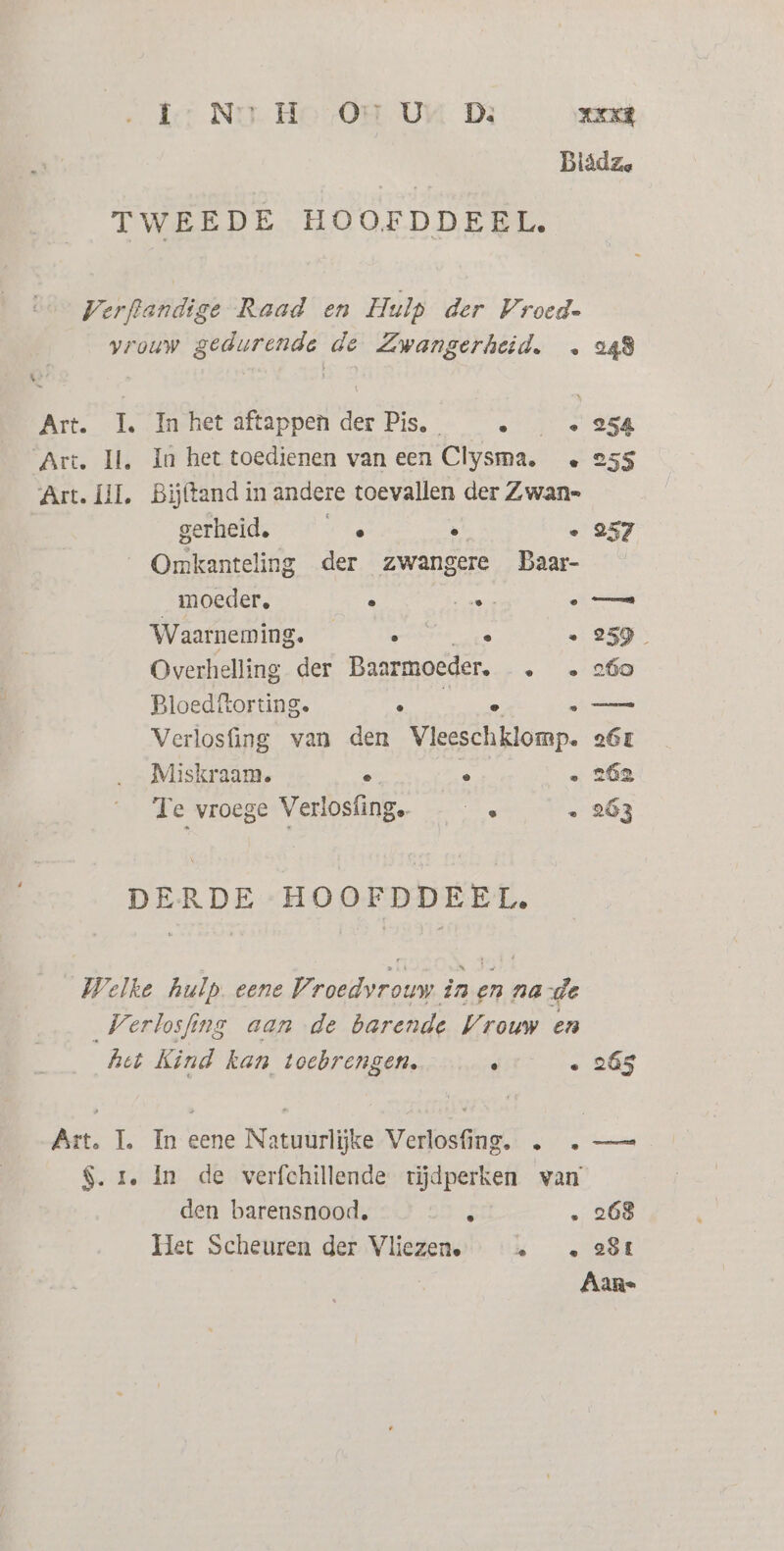 Ier Ni Ho OH UM D3 NEK] Blädze TWEEDE HOOFDDEEL. Verftandige Raad en Hulp der Vroed= vrouw gedurende de Zwangerheid. … 249 Art. 1. In het aftappen der Pis, 5 . 254 Art. Il, In het toedienen van een Clysma. e 255 Art. III, Bijftand in andere toevallen der Zwan= gerheid, —” …… . . 257 Omkanteling der zwangere Daar- moeder, . end eo Waarneming. ___« ° . 259 Overhelling der Baarmoeder, «260 Ploedftorting. f e —_— Verlosfing van den Vleeschklomp. o6L Miskraam. 6 5 . 262 Te vroege Verlosfing. En . 263 DERDE HOOFDDEEL, Welke hulp. eene Paddreln in en na de „Verlosfing aan de barende Vrouw en het Kind kan toebrengen. . . 265 Art. 1. In eene Natuurlijke Verlosfing. . . — $. r, In de verfchillende tijdperken van den barensnood, it . 268 Het Scheuren der Vliezen. … « 2$t Aans