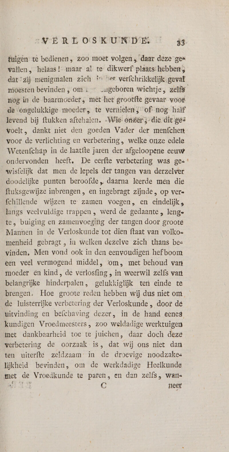 IVERTOSKUNDE … á4 tuigen té bedienen, zoo moet volgen ‘daar deze gez vallen, helaas! maar al te dikwerf plaats: hebben 3 dat ‘zij menigmalen zich # vet verfchrikkelijk gevat mioesten bevinden , om + — vatgeboren wichtje, zelfs nog in de baarmoeder, mêt het grootfte gevaar woor de ‘ongelukkige moeder, te vernielen ;' of: nog half levend bij ftukken aftehalen. -Wié: onzer j-die dit ges voelt, dankt niet den goeden Vader der menfchen voor de verlichting en verbetering , welke onze edele Wetenfchap in de laatfte jaren der afgeloopene eeuw ondervonden heeft, De eerfte verbetering was ges wisfelijk dat men de lepels det tangen van derzelver doodelijke punten beroofde, daarna leerde men die ftuksgewijze inbrengen „ en ingebragt zijnde, op vere fchillende wijzen te zamen voegen, en eindelijk ; langs veelvuldige trappen , werd de gedaante , lenge te, buiging en zamenvoeging der tangen door groote Mannen in de Verloskunde tot dien ftaat van volkos menheid gebragt , in welken dezelve zich thans bes vinden, Men vond ook in den eenvoudigen hef boom een veel vermogend middel, ‘om, met behoud van tnoeder én kind, de verlosfing , in weerwil zelfs vant belangrijke hinderpalen, gelukkiglijk ten einde te brengen, Hoe groote reden hebben wij dus niet om de luisterrijke verbetering der Verloskunde , doof dé uitvinding en befchaving dezer, in de hand eenes kundigen Vroedmeesters, zoo weldadige werktuigen met dankbaarheid toe te juichen, daar doch deze verbetering de oorzaak is, dat wij ons niet dan ten uiterfte zeldzaam in de droevige noodzakes lijkheid bevinden, om de werkdadige Heelkunde met de Vroedkunde te paren, en dan zelfs, waris LE C neet