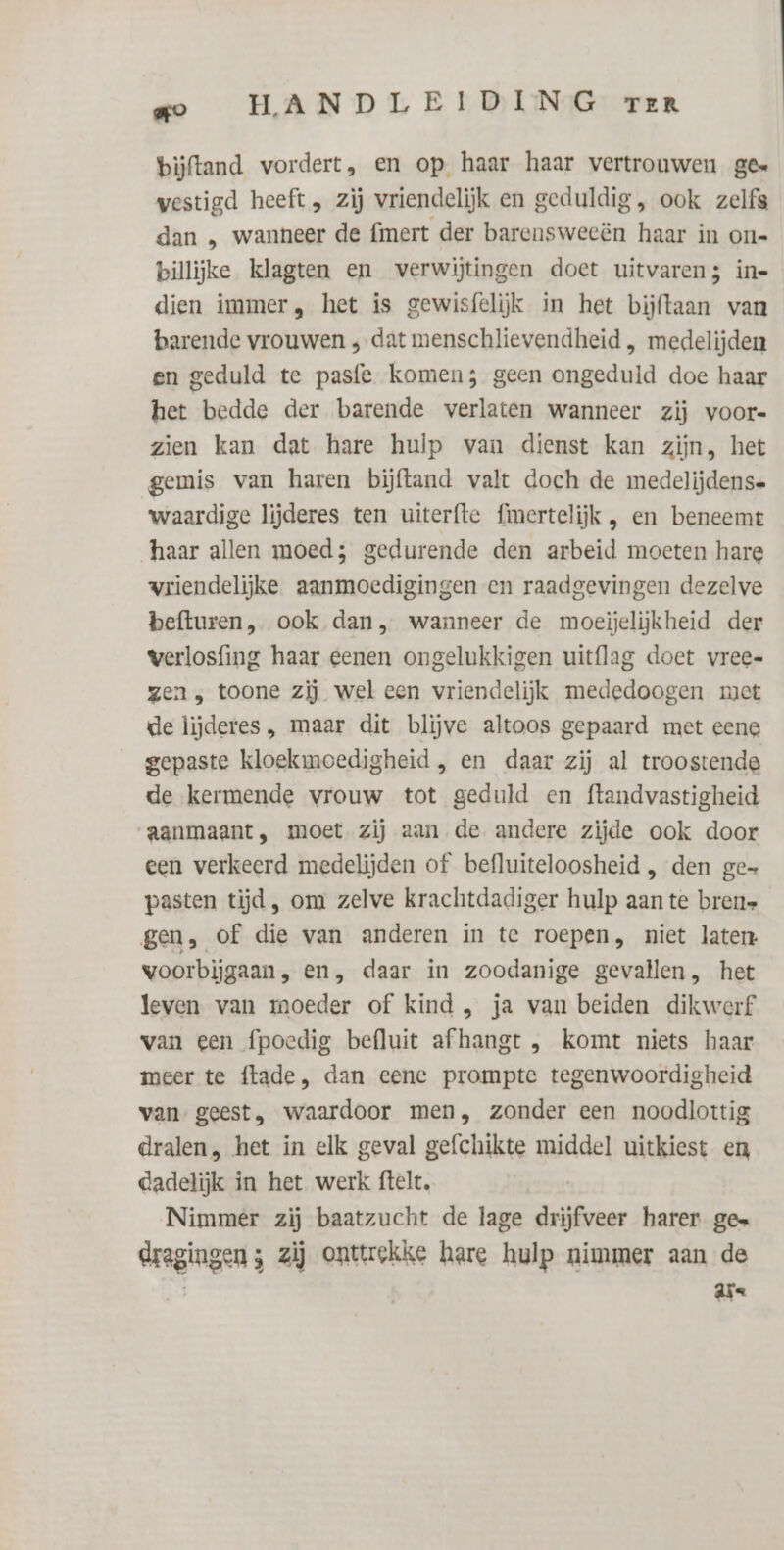 bijftand vordert, en op haar haar vertrouwen ges westigd heeft , zij vriendelijk en geduldig, ook zelfs dan „ wanneer de {mert der barensweeën haar in on= billijke klagten en verwijtingen doet uitvaren; ine dien immer, het is gewisfelijk in het bijftaan van barende vrouwen ‚dat menschlievendheid , medelijden en geduld te pasfe komen; geen ongeduld doe haar het bedde der barende verlaten wanneer zij voor« zien kan dat hare hulp van dienst kan zijn, het gemis van haren bijftand valt doch de medelijdense waardige lijderes ten uiterfte fimertelijk , en beneemt haar allen moed; gedurende den arbeid moeten hare wriendelijke aanmoedigingen en raadgevingen dezelve befturen, ook dan, wanneer de moeijelijkheid der werlosfing haar eenen ongelukkigen uitflag doet vree« gen „ toone zij wel een vriendelijk mededoogen met de lijderes , maar dit blijve altoos gepaard met eene gepaste kloekmoedigheid , en daar zij al troostende de kermende vrouw tot geduld en ftandvastigheid aanmaant, moet zij aan de andere zijde ook door een verkeerd medelijden of befluiteloosheid , den ge= pasten tijd , om zelve krachtdadiger hulp aan te brene gen, of die van anderen in te roepen, niet laten voorbijgaan, en, daar in zoodanige gevallen, het leven van moeder of kind , ja van beiden dikwerf van een fpoedig befluit afhangt , komt niets haar meer te flade, dan eene prompte tegenwoordigheid van geest, waardoor men, zonder een noodlottig dralen, het in elk geval gefchikte middel uitkiest en dadelijk in het werk ftelt. Nimmer zij baatzucht de lage drijfveer harer ge= dregingen ; zij onttrekke hare hulp nimmer aan de | ars