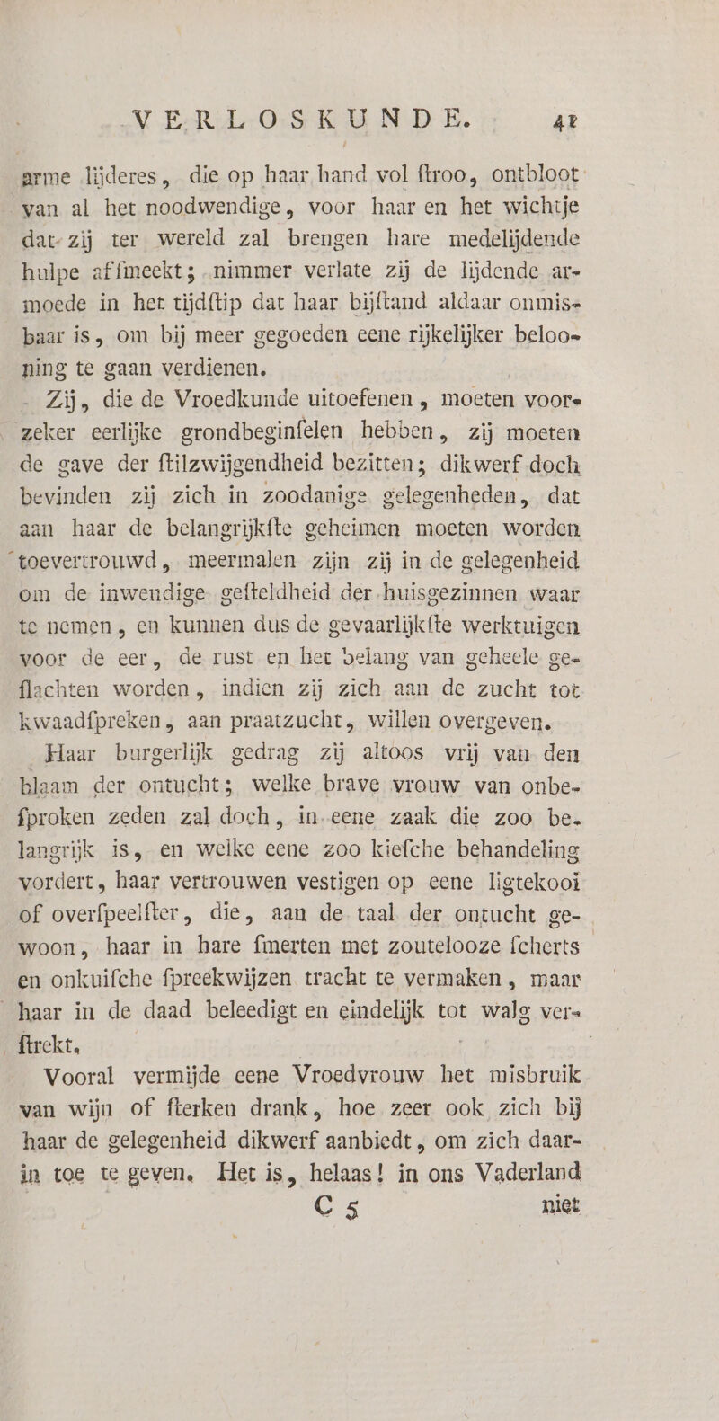 arme lijderes, die op haar hand vol ftroo, ontbloot van al het noodwendige, voor haaren het wichtje dat-zij ter wereld zal brengen hare medelijdende hulpe affimeekt 5 nimmer verlate zij de lijdende ar- moede in het tijdftip dat haar bijftand aldaar onmis baar is, om bij meer gegoeden eene rijkelijker beloo= ning te gaan verdienen. Zij, die de Vroedkunde uitoefenen , moeten voore zeker eerlijke grondbeginfelen hebben, zij moeten de gave der ftilzwijgendheid bezitten; dikwerf doch bevinden zij zich in zoodanige gelegenheden, dat aan haar de belangrijkfte geheimen moeten worden toevertrouwd „ meermalen zijn zij in de gelegenheid. om de inwendige gefteldheid der huisgezinnen waar te nemen , en kunnen dus de gevaarlijk {te werktuigen voor de eer, de rust en het belang van geheele gee {lachten worden, indien zij zich aan de zucht tot kwaadfpreken, aan praatzucht, Willen overgeven. Haar burgerlijk gedrag zij altoos vrij van den blaam der ontucht; welke brave vrouw van onbe- fproken zeden zal doch, in-eene zaak die zoo be. langrijk is, en welke eene zoo kiefche behandeling vordert, haar vertrouwen vestigen op eene ligtekooi of overfpeelfter, die, aan de taal der ontucht ge- woon, haar in hare fmerten met zoutelooze fcherts en onkuifche fpreekwijzen tracht te vermaken , maar haar in de daad beleedigt en eindelijk tot walg ver= _ftrekt, Vooral vermijde eene Vroedvrouw het misbruik. van wijn of fterken drank, hoe zeer ook zich bij haar de gelegenheid dikwerf aanbiedt , om zich daar- in toe te geven, Het is, helaas! in ons Vaderland | C5 niet