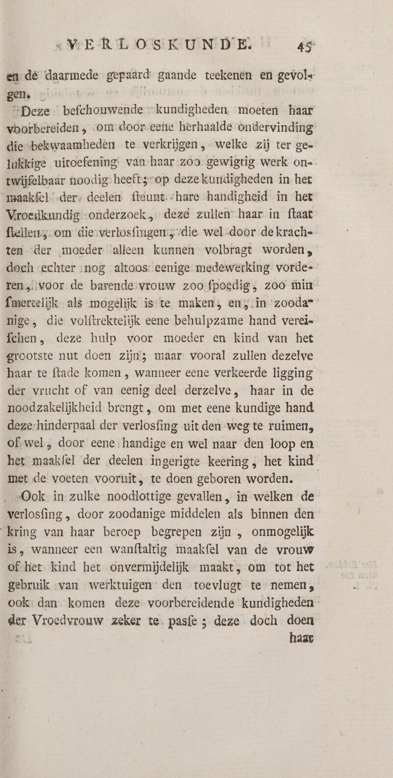 en dé ‘daarmede gepaard gaande teekenen en gevole “Deze befchouwende “kundigheden. moeten haar vborbeteiden , om door-eetie herhaalde ondervinding die bekwaamheden te verkrijgen , welke zij ter gee lukkige uitoefening van haar zoo gewigtig werk on- twijfelbaar noodig’ heeft sop deze kuridigheden in het maakfel „ders deelen. fteunt.share handigheid in het Vroedkundig.-onderzoek „deze zullen: haar in ftaat ftellenss-om die-verlosfingen:s die wel door de krach= ten der moeder alleen kunnen volbragt worden, doch «echter nog altoos: eenige medewerking vorde- ren,:voor de barende-vrouw zoo fpoedig, zoo min fmercelijk. als mogelijk is‘te maken, en‚.in zooda= nige, die volftrektelijk eene behulpzame hand verei= fchen, deze hulp voor moeder en kind van het grootste nut doen zijns maar. vooral zullen dezelve haar te ftade komen , wanneer eene verkeerde ligging der vrucht of van eenig deel derzelve, haar in de noodzakelijkheid brengt, om met eene kundige hand deze-hinderpaal der verlosfing uit den weg te ruimen, ofwel , door eene,handige en wel naar den loop en het maakfel der deelen ingerigte keering, het kind met de’ voeten vooruit, te doen geboren worden. __ „Ook in zulke noodlottige gevallen, in welken de verlosfing , door zoodanige middelen als binnen den Kring van haar beroep begrepen zijn , onmogelijk is, wanneer een wanftaltig maakfel van de vrouw of het. kind het onvermijdelijk maakt, om tot het gebruik van werktuigen: den toevlugt te nemen, ook: dan komen deze voorbereidende kundigheden- der Vroedvrouw zeker te. pasfe ; deze doch doen