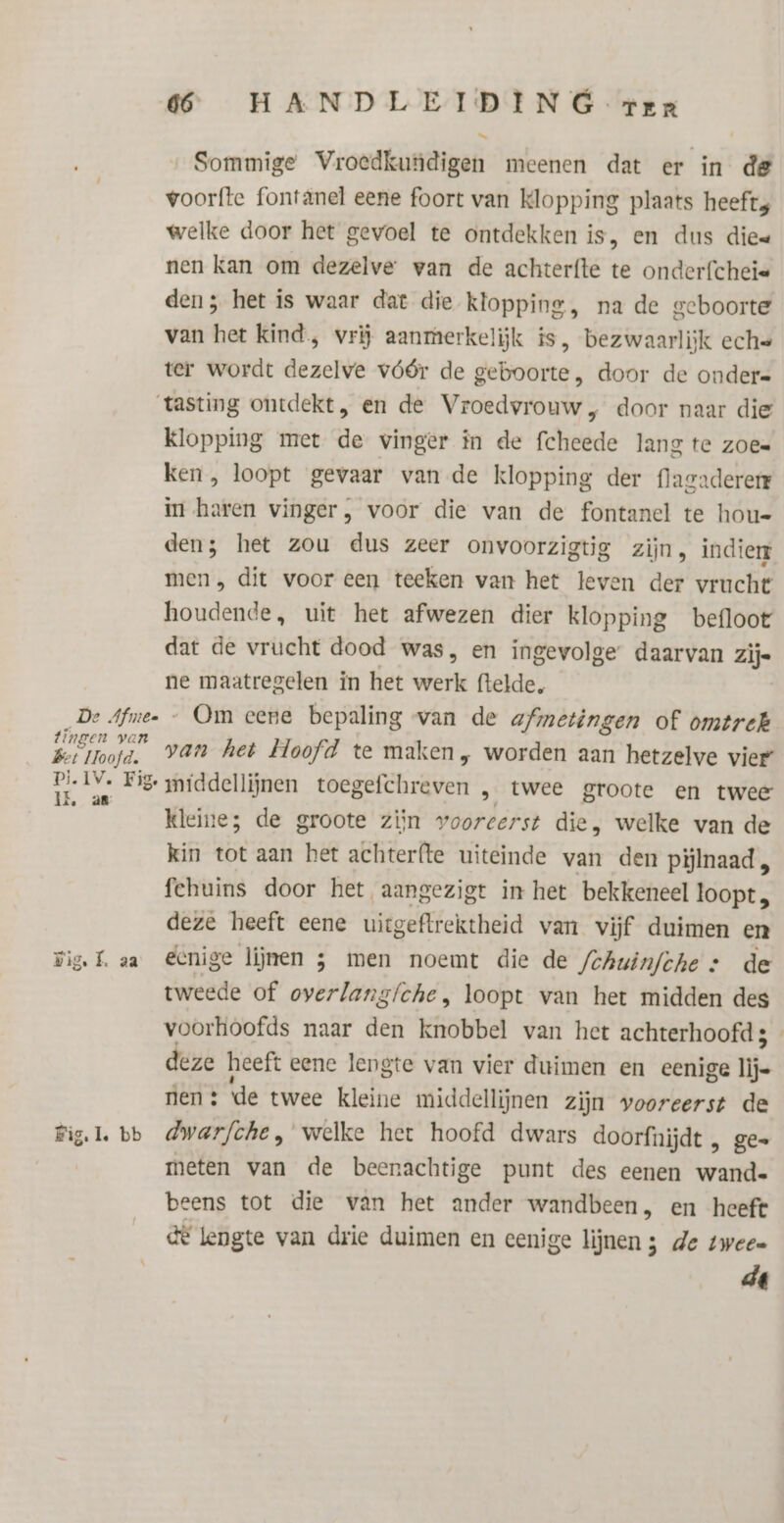 Sommige Vroedkundigen meenen dat er in de voorfte fontanel eene foort van klopping plaats heeft welke door het gevoel te ontdekken is, en dus die« nen kan om dezelve wan de achterfte te onderfcheie den; het is waar dat die klopping, na de geboorte van het kind, vrij aanmerkelijk is, bezwaarlijk eche ter wordt dezelve vóór de geboorte, door de onder= tasting ontdekt, en de Vroedvrouw , door naar die Klopping met de vinger in de fcheede lang te zoee ken, loopt gevaar van de klopping der flacadererr in haren vinger, voor die van de fontanel te hou- den; het zou dus zeer onvoorzigtig zijn, indie men, dit voor een teeken van het leven der vrucht houdende, uit het afwezen dier klopping befloot dat de vrucht dood was, en ingevolge daarvan zijs ne maatregelen in het werk ftelde, De Afme- — Om eene bepaling van de afmetingen of omtrek belinjk van het Hoofd te maken, worden aan hetzelve vier Ee Iv» Pig middellijnen toegefchreven „ twee groote en twee kleine; de groote zijn vooreerst die, welke van de kin tot aan het achterfte uiteinde van den pijlnaad fehuins door het aangezigt in het bekkeneel loopt, deze heeft eene uiegeftrektheid van vijf duimen en Fig. K aa Ecnige lijnen 5 men noemt die de Schuinfche » de tweede of overlang/che, loopt van het midden des voorhoofds naar den knobbel van het achterhoofd 5 deze heeft eene lengte van vier duimen en eenige j- en: de twee kleine middellijnen zijn vooreerst de Figl. bb dwarfche, welke het hoofd dwars doorfnijdt , ge= meten van de beenachtige punt des eenen wand. beens tot die van het ander wandbeen, en heeft GE lengte van drie duimen en eenige lijnen ; de twee= ĳ