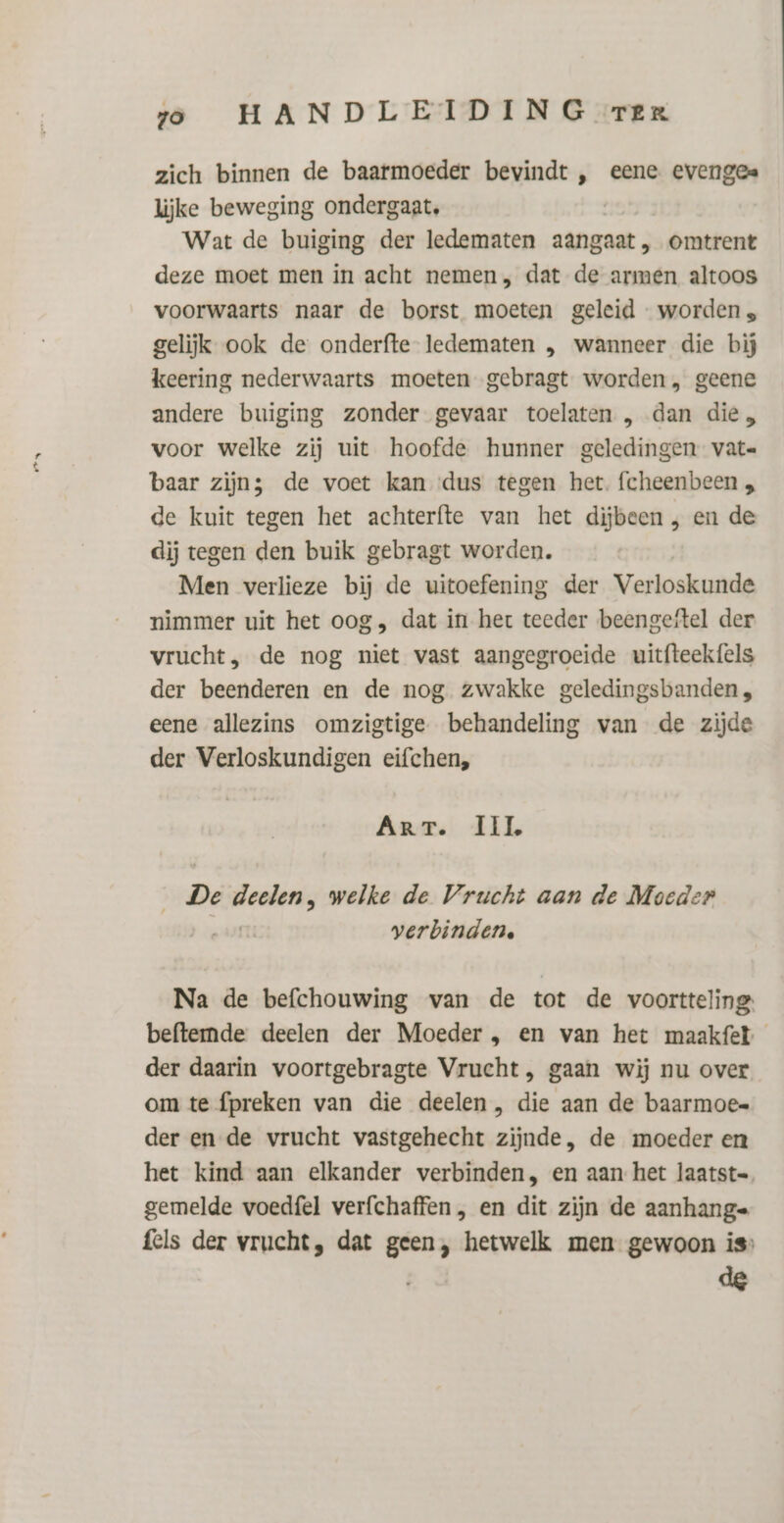 ae) zich binnen de baarmoeder bevindt , eene evenges lijke beweging ondergaat, Wat de buiging der ledematen aangaat, omtrent voorwaarts naar de borst moeten geleid - worden s gelijk ook de onderfte- ledematen , wanneer die bij keering nederwaarts moeten gebragt worden, geene andere buiging zonder gevaar toelaten , dan die „ voor welke zij uit hoofde hunner geledingen vate baar zijn; de voet kan ‘dus tegen het. fcheenbeen „ de kuit tegen het achterfte van het dijbeen , en de dij tegen den buik gebragt worden. Men verlieze bij de uitoefening der Verloskunde nimmer uit het oog, dat in het teeder beengeftel der vrucht, de nog niet vast aangegroeide uitfteekfels der beenderen en de nog zwakke geledingsbanden, eene allezins omzigtige behandeling van de zijde der Verloskundigen eifchen, Arrr. TIL De regle welke de Vrucht aan de Moeder verbinden. Na de befchouwing van de tot de voortteling: beftemmde deelen der Moeder , en van het maakfet der daarin voortgebragte Vrucht, gaan wij nu over om te fpreken van die deelen , die aan de baarmoes der en de vrucht vastgehecht zijnde, de moeder en het kind aan elkander verbinden, en aan het laatst gemelde voedfel verfchaffen , en dit zijn de aanhang= fels der vrucht, dat geen, hetwelk men gewoon is»