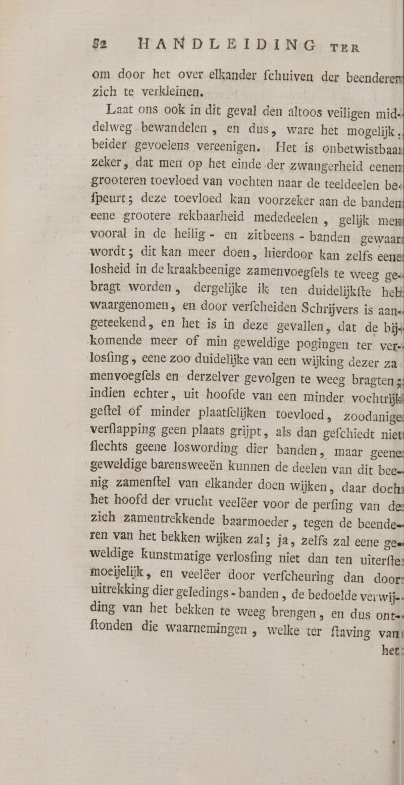 om door het over elkander fchuiven der beender zich te verkleinen. Laat ons ook in dit geval den altoos veiligen mids delweg bewandelen , en dus, ware het mogelijk , beider gevoelens vereenigen. Het is onbetwistbaar zeker, dat men op het einde der zwangerheid eener grooteren toevloed van vochten naar de teeldeelen bee fpeurt; deze toevloed kan voorzeker aan de bande eene grootere rekbaarheid mededeelen , gelijk me vooral in de heilig - en zitbeens - banden gewaar wordt; dit kan meer doen, hierdoor kan zelfs een losheid in de kraakbeenige zamenvoegfels te weeg ges bragt worden, dergelijke ik ten duidelijkfte he waargenomen, en door verfcheiden Schrijvers is aan geteekend, en het is in deze gevallen, dat de bijs komende meer of min geweldige pogingen ter vers losfing , eene zoo duidelijke van een wijking dezer za. menvoegfels en derzelver gevolgen te weeg bragten 3; indien echter, uit hoofde van een minder vochtrij geftel of minder plaatfelijken toevloed, zoodanig verflapping geen plaats grijpt, als dan gefchiedt niet flechts geene loswording dier banden, maar geene geweldige barensweeën kunnen de deelen van dit beee nig zamenftel van elkander doen Wijken, daar dochs het hoofd der vrucht veelëer voor de perfing van det zich zamentrekkende baarmoeder „ tegen de beende ren van het bekken wijken zal; ja, zelfs zal eene geer weldige kunstmatige verlosfing niet dan ten uiterfte: moeijelijk, en veelëer door verfcheuring dan doort uitrekking dier geledings - banden , de bedoelde Ver wije: ding van het bekken te weeg brengen , en dus ontes ftonden die waarnemingen , welke ter {taving van? het: