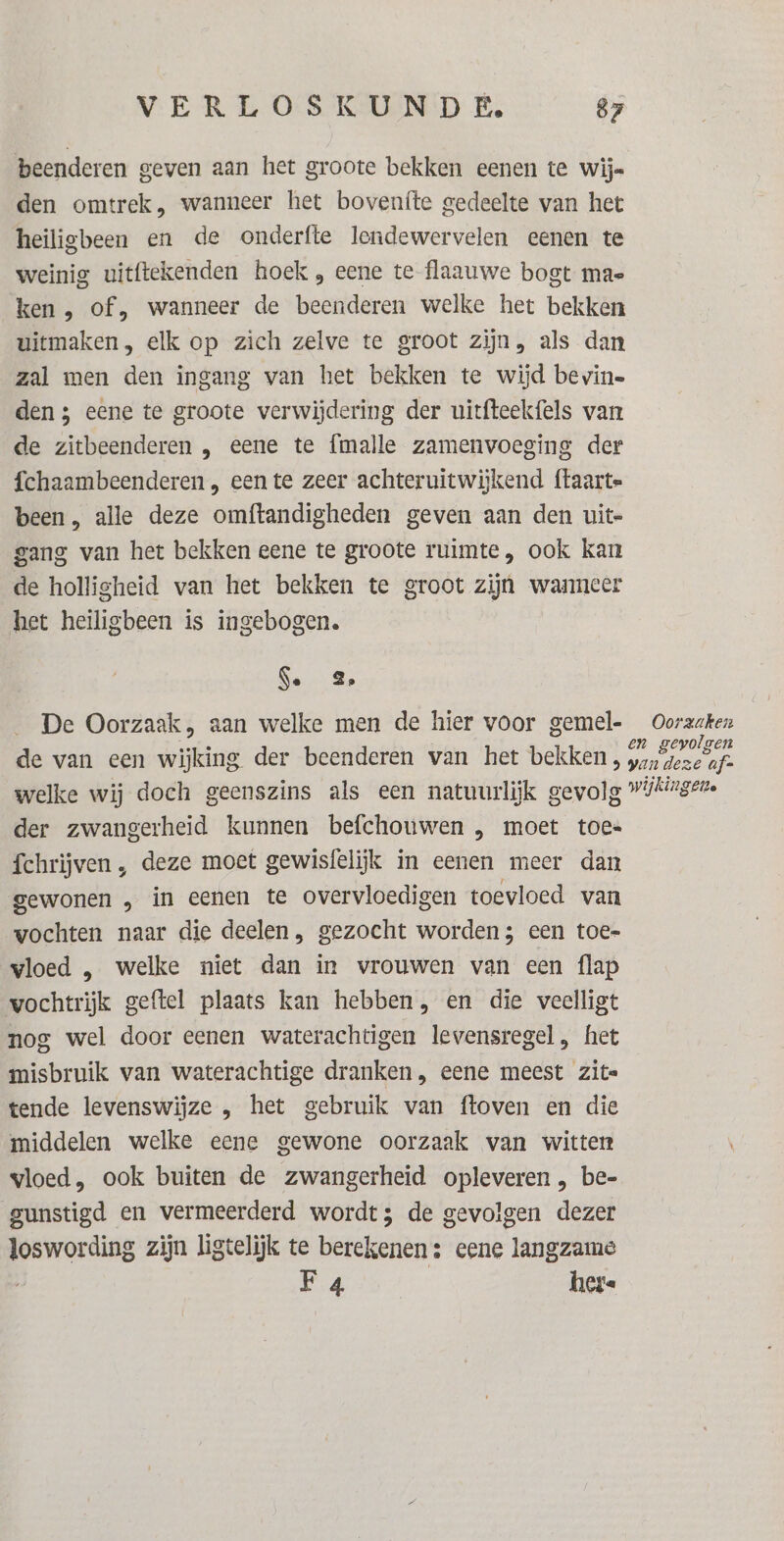 beenderen geven aan het groote bekken eenen te wijs den omtrek, wanneer het bovenfte gedeelte van het heiligbeen en de onderfte lendewervelen eenen te weinig uitftekenden hoek , eene te flaauwe bogt mas ken , of, wanneer de beenderen welke het bekken uitmaken, elk op zich zelve te groot zijn, als dan zal men den ingang van het bekken te wijd bevine den ; eene te groote verwijdering der uitfteekfels van de zitbeenderen , eene te {malle zamenvoeging der fchaambeenderen „ een te zeer achteruitwijkend ftaarte been, alle deze omftandigheden geven aan den uit- gang van het bekken eene te groote ruimte, ook kan de holligheid van het bekken te groot zijn wanneer het heiligbeen is ingebogen. Se 2 De Oorzaak, aan welke men de hier voor gemel- Oorzaken de van een wijking der beenderen van het bekken, Hd welke wij doch geenszins als een natuurlijk gevolg »ikirger. der zwangerheid kunnen befchouwen , moet toe fchrijven , deze moet gewisfelijk in eenen meer dan gewonen „ in eenen te overvloedigen toevloed van vochten naar die deelen, gezocht worden; een toe- vloed , welke niet dan in vrouwen van een flap vochtrijk geftel plaats kan hebben, en die veelligt nog wel door eenen waterachtigen levensregel, het misbruik van waterachtige dranken, eene meest zite tende levenswijze , het gebruik van ftoven en die middelen welke eene gewone oorzaak van witten vloed, ook buiten de zwangerheid opleveren , be- gunstigd en vermeerderd wordt; de gevolgen dezer loswording zijn ligtelijk te berekenen: eene langzame F 4 here