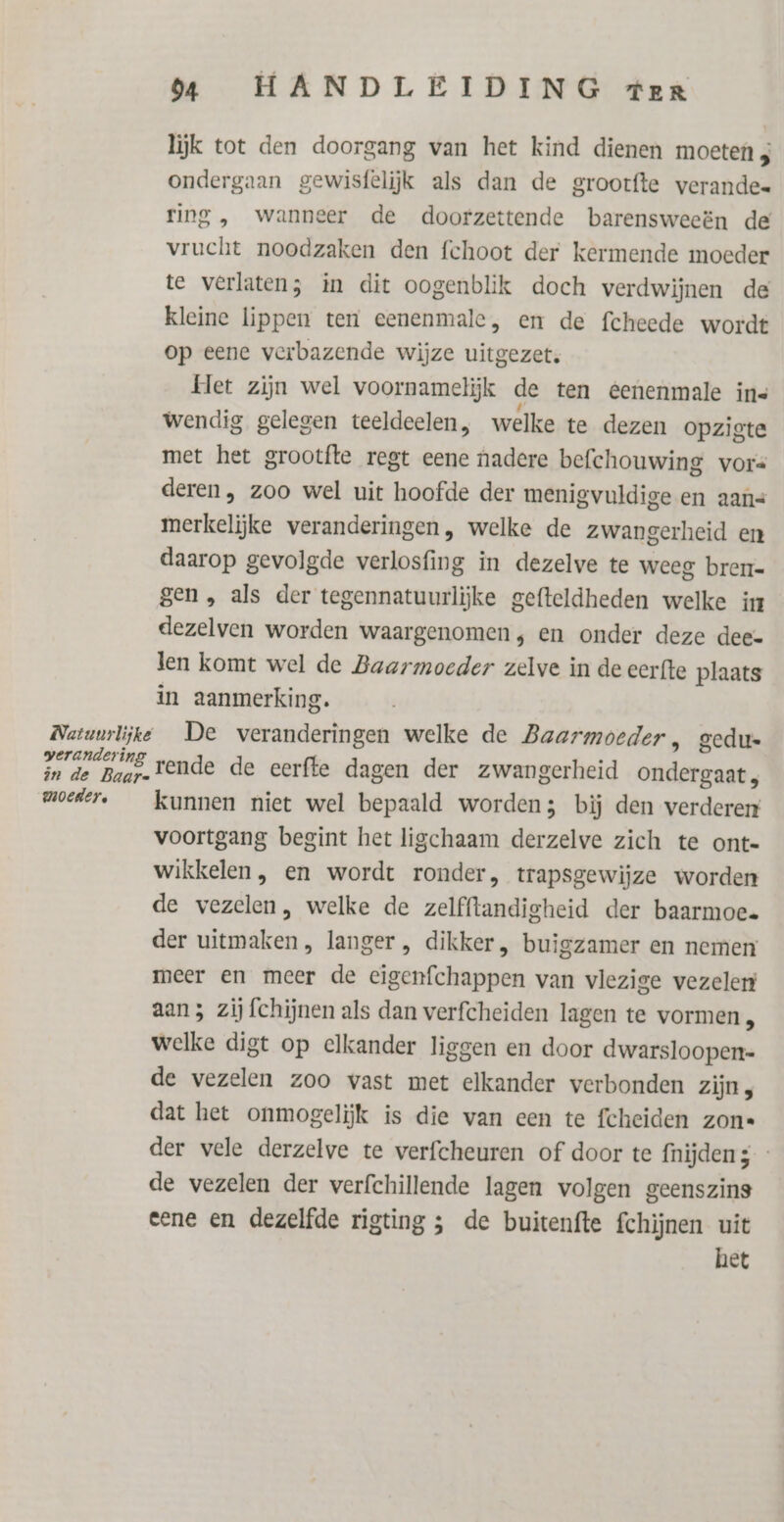 verandering in de Baar« moeder, 0 HANDLEIDING ter lijk tot den doorgang van het kind dienen moeten 3 ondergaan gewisfelijk als dan de grootfte verande ring , wanneer de doorzettende barensweeën de vrucht noodzaken den fchoot der kermende moeder te verlaten; in dit oogenblik doch verdwijnen de kleine lippen ten eenenmale, en de fcheede wordt op eene verbazende wijze uitgezet. Het zijn wel voornamelijk de ten eenenmale ins wendig gelegen teeldeelen, welke te dezen opzigte met het grootfte regt eene nadere befchouwing vors deren, zoo wel uit hoofde der menigvuldige en aans merkelijke veranderingen, welke de zwangerheid en daarop gevolgde verlosfing in dezelve te weeg bren gen , als der tegennatuurliĳjke gefteldheden welke in dezelven worden waargenomen, en onder deze dee« len komt wel de Baarmoeder zelve in de cerfte plaats in aanmerking. De veranderingen welke de Baarmoeder, gedu rende de eerfte dagen der zwangerheid ondergaat, kunnen niet wel bepaald worden; bij den verderen voortgang begint het ligchaam derzelve zich te ont- wikkelen, en wordt ronder, trapsgewijze worden de vezelen, welke de zelfftandigheid der baarmoec. der uitmaken, langer , dikker, buigzamer en nemen meer en meer de eigenfchappen van vlezige vezelen aan; zij fchijnen als dan verfcheiden lagen te vormen, welke digt op elkander liggen en door dwarsloopen= de vezelen zoo vast met elkander verbonden zijn, dat het onmogelijk is die van een te fcheiden zon der vele derzelve te verfcheuren of door te {nijden 5 - de vezelen der verfchillende lagen volgen geenszins eene en dezelfde rigting ; de buitenfte fchijnen uit het