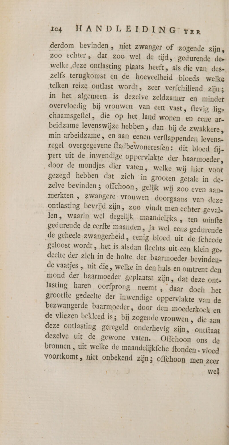 derdom bevinden , niet zwanger of zogende zijn, zoo echter, dat zoo wel de tijd, gedurende dee welke „deze ontlasting plaats heeft, als die van dese zelfs terugkomst en de hoeveelheid bloeds welke telken reize ontlast wordt, zeer verfchillend zijn3 in het algemeen is dezelve zeldzamer en minder overvloedig bij vrouwen van een vast, ftevig lig- chaamsgeftel, die op het land wonen en eene ar= beidzame levenswijze hebben, dan bij de zwakkere , min arbeidzame, en aan eenen verflappenden levens- regel overgegevene {tadbewoneresfen: dit bloed fij- pert uit de inwendige oppervlakte der baarmoeder, door de mondjes dier varen, welke wij hier voor gezegd hebben dat zich in grooten getale in de- zelve bevinden; offchoon, gelijk wij zoo even aan merkten , zwangere vrouwen doorgaans van deze ontlasting bevrijd zijn, zoo vindt men echter gevale len, waarin wel degelijk maandelijks , ten minfte gedurende de eerfte maanden, ja wel eens gedurende ‚de geheele zwangerheid, eenig bloed uit de fcheede geloost wordt, het is alsdan flechts uit een klein ge- deelte der zich in de holte der baarmoeder bevinden- de vaatjes , uit die, welke in den hals en omtrent den mond der baarmoeder geplaatst zijn, dat deze ont. lasting haren oorfprong neemt , daar doch het grootfte gedeelte der inwendige oppervlakte van de bezwangerde baarmoeder, door den moederkoek en de vliezen bekleed is; bij zogende vrouwen , die aan deze ontlasting geregeld onderhevig zijn, ontftaat dezelve uit de gewone vaten. Offchoon ons de bronnen , uit welke de maandelijkfche ftonden- vloed voortkomt, niet onbekend zijn; offchoon men zeer wel