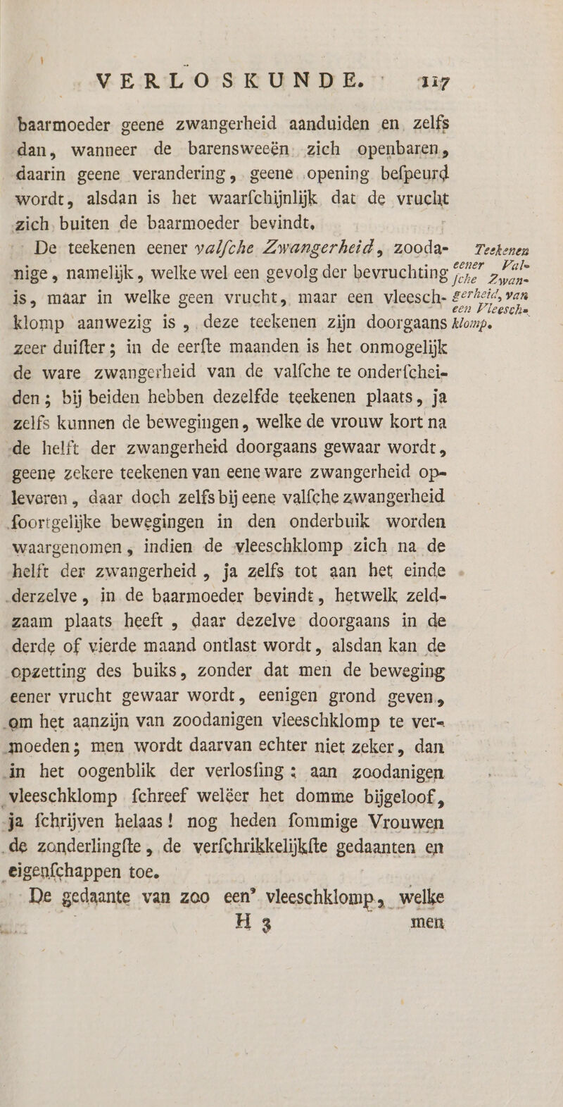 baarmoeder geene zwangerheid aanduiden en, zelfs dan, wanneer de barensweeën. zich openbaren, daarin geene verandering „geene opening befpeurd wordt, alsdan is het waarfchijnlijk dat de va zich, buiten de baarmoeder bevindt, De teekenen eener valf/che Zwangerheid, abide: Teekenen nige , namelijk , welke wel een gevolg der bevruchting sejs zi. is, maar in welke geen vrucht, maar een vleesch- HE klomp aanwezig is , deze teekenen zijn doorgaans klomp. zeer duifter 3 in de eerfte maanden is het onmogelijk de ware zwangerheid van de valfche te onder{cheie den; bij beiden hebben dezelfde teekenen plaats, ja zelfs kunnen de bewegingen , welke de vrouw kort na de helft der zwangerheid doorgaans gewaar wordt , geene zekere teekenen van eene ware zwangerheid op= leveren , daar doch zelfs bij eene valfche zwangerheid foortgelijke bewegingen in den onderbuik worden waargenomen „ indien de vleeschklomp zich na de helft der zwangerheid , ja zelfs tot aan het einde „derzelve , in de baarmoeder bevindt, hetwelk zeld- zaam plaats heeft , daar dezelve doorgaans in de derde of vierde maand ontlast wordt , alsdan kan de opzetting des buiks, zonder dat men de beweging eener vrucht gewaar wordt, eenigen grond geven, em het aanzijn van zoodanigen vleeschklomp te ver= noeden; men wordt daarvan echter niet zeker, dan in het oogenblik der verlosfing : aan zoodanigen vleeschklomp fchreef welëer het domme biĳgeloof, ja fchrijven helaas! nog heden fommige Vrouwen de zonderlingfte , de verfchrikkelijkfte gedaanten en eigenfchappen toe. De gedaante van zoo een’ vleeschklomp,_ welke rs men