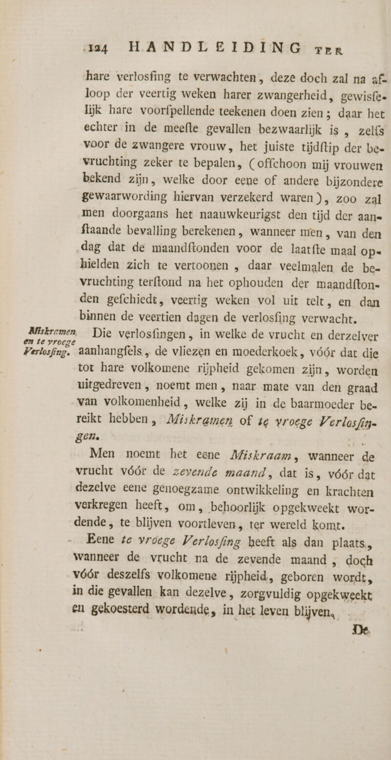 hare verlosfing te verwachten , deze doch zal na af= loop der veertig weken harer zwangerheid, gewisfen lijk hare voorfpellende teekenen doen zien ; daar het echter in de meefte gevallen bezwaarlijk is , zelfs voor de zwangere vrouw, het juiste tijdftip der bee vruchting zeker te bepalen, (offchoon mij vrouwen bekend zijn, welke door eene of andere bijzondere gewaarwording hiervan verzekerd waren), zoo zal men doorgaans het naauwkeurigst den tijd der aan ftaande bevalling berekenen , wanneer men , van den dag dat de maandftonden voor de laatfte maal op. hielden zich te vertoonen „ daar veelmalen de be- vruchting terftond na het ophouden der maandfton- den gefchiedt, veertig weken vol uit telt, en dan binnen de veertien dagen de verlosfing verwacht. Miskremen, Die verlosfingen, in welke de vrucht en derzelver en te vroege ' : ° Verlosfing. aanhangfels „ de vliezen en moederkoek , vóór dat die tot hare volkomene rijpheid gekomen zijn, worden uitgedreven , noemt men , naar mate van den graad van volkomenheid , welke zij in de baarmoeder bee rejkt hebben, Miskrgmen of te vroege Verlosfin= gen. Je Men noemt het eene Mfiskraam, wanneer de vrucht vóór de zevende maand, dat is, vóór dat dezelve eene genoegzame ontwikkeling en krachten verkregen heeft, om, behoorlijk opgekweekt wor= dende, te blijven voortleven, ter wereld komt. Bene te vroege Verlosfing heeft als dan plaats, wanneer de vrucht na de zevende maand „ doch vóór deszelfs volkomene rijpheid, geboren wordt, in die gevallen kan dezelve, zorgvuldig opgekweekt en gekoesterd wordende, in het leven blijven, De.