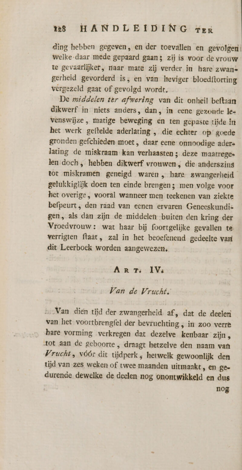 ding hebben gegeven, en der toevallen en gevolgen’ welke daar mede gepaard gaans zij is voor de vrouw te gevaarlijker, naar mate zij verder in hare zwans gerheid gevorderd is, en van heviger wannes vergezeld gaat of gevolgd wordt. De middelen ter afwering van dit onheil beftaan dikwerf in niets anders, dan, im eene gezonde le- venswijze , matige beweging en ten gepaste tijde in het werk geftelde aderlating , die echter op’ goede gronden gefchieden moet , daar eene onnoodige aders lating de miskraam kan verhaasten ; deze maarrege. len doch, hebben dikwerf vrouwen , die anderszins tot miskramen geneigd waren , hare zwangerheid gelukkiglijk doen ten einde brengen; men volge voor het overige , vooral wanneer men teekenen van ziekte befpeurt, den raad van eenen ervaren Geneeskundis gen, als dan zijn de middelen buiten den kring der Vroedvrouw : wat haar bij foortgelijke gevallen te verrigten ftaat, zal in het beoefenend gedeelte vari dit Leerboek worden aangewezen, AR Ts IV: Van de Vrucht: „Van dien tijd der zwangerheid af, dat de deelen van het voortbrengfel der bevruchting , in zoo verré hare vorming verkregen dat dezelve kenbaar zijn tot aan de geboorte , draagt hetzelve den naam van Vrucht , vóór dit tijdperk , hetwelk gewoonlijk den tijd van zes weken of twee maanden uitmaakt, en ge- durende dewelke de deelen nog onontwikkeld en dus nog