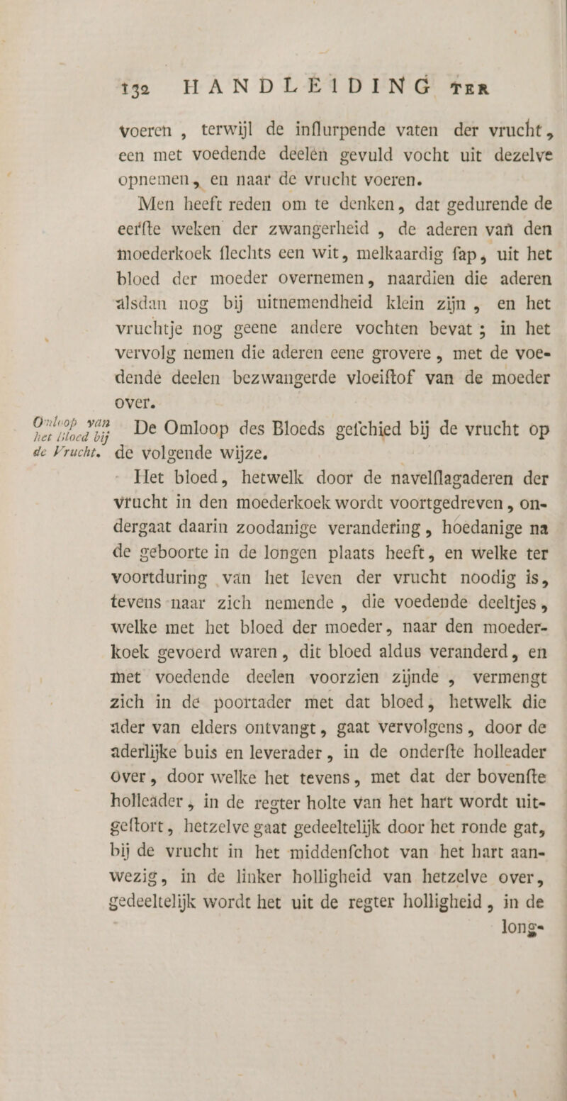 voeren „ terwijl de influrpende vaten der vrucht , een met voedende deelen gevuld vocht uit dezelve opnemen, en naar de vrucht voeren. Men heeft reden om te denken , dat gedurende de eerfte weken der zwangerheid , de aderen van den moederkoek flechts een wit, melkaardig fap, uit het bloed der moeder overnemen, naardien die aderen alsdan nog bij uitnemendheid klein zijn , en het vruchtje nog geene andere vochten bevat; in het vervolg nemen die aderen eene grovere „ met de voe= dende deelen bezwangerde vloeiftof van de moeder over. Pt bed og _ De Omloop des Bloeds gefchied bij de vrucht op de Vrucht. de volgende wijze. Het bloed, hetwelk door de navelflagaderen der vrucht in den moederkoek wordt voortgedreven „ on= dergaat daarin zoodanige verandering , hoedanige na de geboorte in de longen plaats heeft, en welke ter voortduring van het leven der vrucht noodig is, tevens-naar zich nemende , die voedende deeltjes welke met het bloed der moeder, naar den moeder- koek gevoerd waren , dit bloed aldus veranderd, en met voedende deelen voorzien zijnde , vermengt zich in de poortader met dat bloed, hetwelk die «der van elders ontvangt, gaat vervolgens , door de aderlijke buis en leverader , in de onderfte holleader Over , door welke het tevens, met dat der bovenfte holleader , in de regter holte van het hart wordt uit= geltort, hetzelve gaat gedeeltelijk door het ronde gat, bij de vrucht in het middenfchot van het hart aan« wezig, in de linker holligheid van hetzelve over, gedeeltelijk wordt het uit de regter holligheid , in de long=