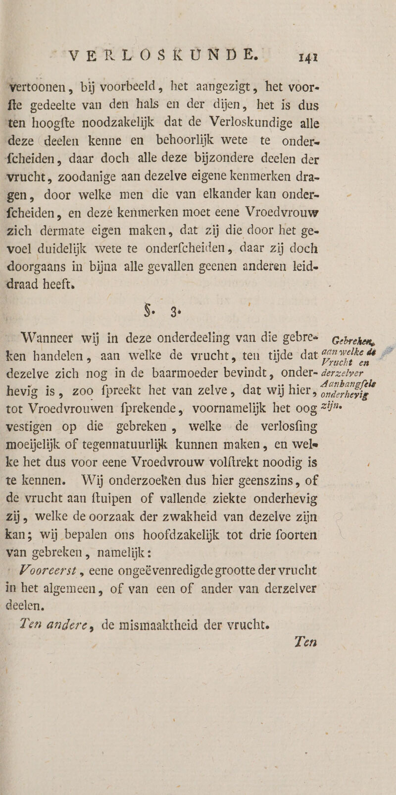 wertoonen , bij voorbeeld, het aangezigt, het voor« fte gedeelte van den hals en der dijen, het is dus ten hoogfte noodzakelijk dat de Verloskundige alle deze deelen Kenne en behoorlijk wete te onder= fcheiden, daar doch alle deze bijzondere deelen der vrucht, zoodanige aan dezelve eigene kenmerken dra- gen, door welke men die van elkander kan onder fcheiden, en deze kenmerken moet eene Vroedvrouw zich dermate eigen maken, dat zij die door het ge voel duidelijk wete te onderfcheiden , daar zij doch doorgaans in bijna alle gevallen geenen anderen leid» draad heeft. | 5. 3 Wanneer wij in deze onderdeeling van die gebres Gesreron ken handelen, aan welke de vrucht, ten tijde dat gen welke de — i 4 { Vrucht en dezelve zich nog in de baarmoeder bevindt, onder- derzerwer hevig is, zoo fpreekt het van zelve, dat wij hier, en tot Vroedvrouwen fprekende, voornamelijk het oog 21% vestigen op die gebreken , welke de verlosfing moeijelijk of tegennatuurlijk kunnen maken, en wele ke het dus voor eene Vroedvrouw volítrekt noodig is te kennen. Wij onderzoeken dus hier geenszins, of de vrucht aan ftuipen of vallende ziekte onderhevig zij, welke de oorzaak der zwakheid van dezelve zijn kan; wij bepalen ons hoofdzakelijk tot drie foorten van gebreken , namelijk: ‚Vooreerst , eene ongeëvenredigde grootte der vrucht in het algemeen, of van een of ander van derzelver deelen. Ten andere, de mismaaktheid der vrucht. Ten