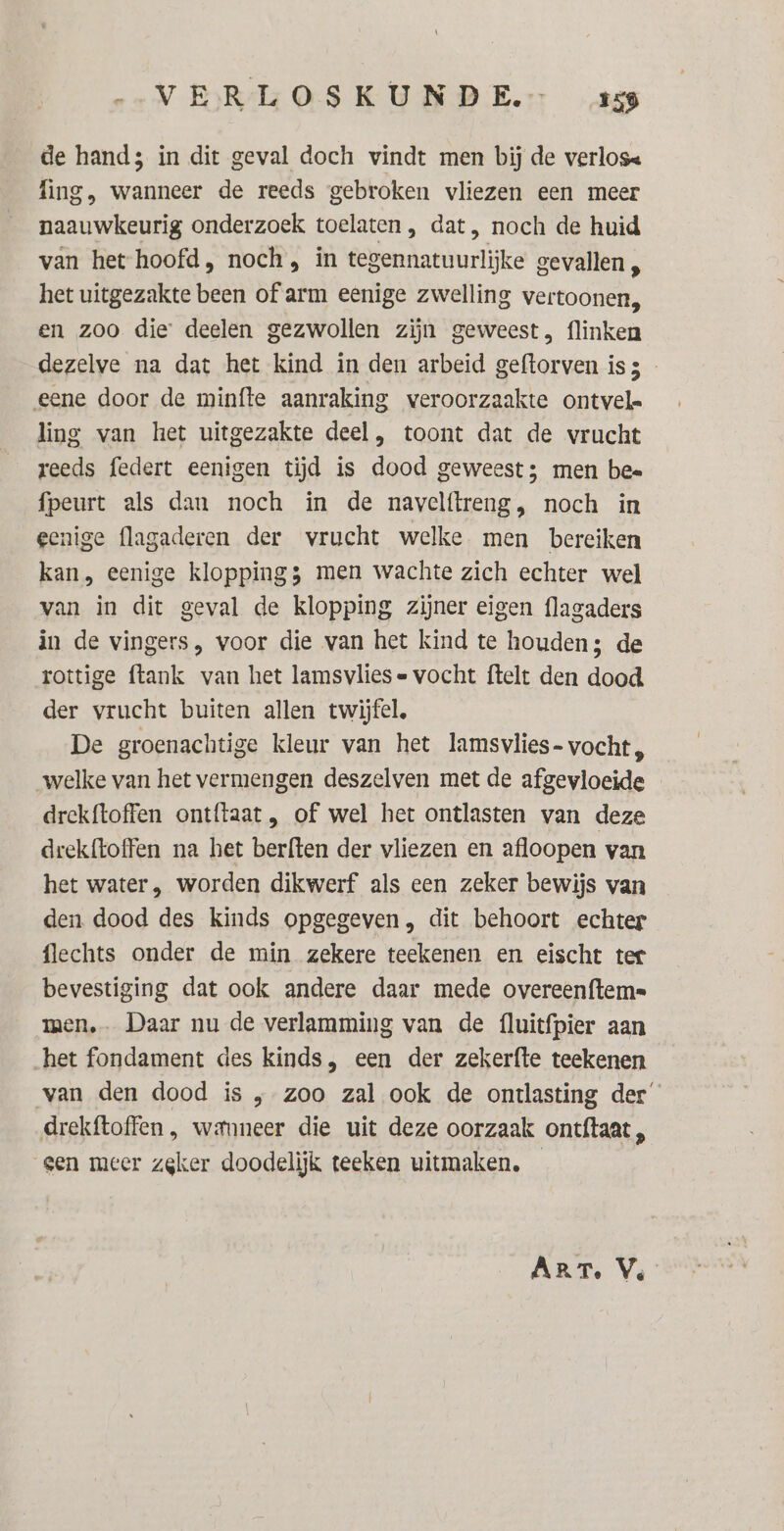 de hand; in dit geval doch vindt men bij de verlose fing, wanneer de reeds gebroken vliezen een meer naauwkeurig onderzoek toelaten , dat, noch de huid van het hoofd, noch, in tegennatuurlijke gevallen, het uitgezakte been of arm eenige zwelling vertoonen, en zoo die deelen gezwollen zijn geweest, flinken dezelve na dat het kind in den arbeid geftorven is3 - eene door de minfte aanraking veroorzaakte ontvel- ling van het uitgezakte deel, toont dat de vrucht reeds federt eenigen tijd is dood geweest; men bee fpeurt als dan noch in de navelftreng, noch in eenige flagaderen der vrucht welke men bereiken kan, eenige kloppings men wachte zich echter wel van in dit geval de klopping zijner eigen flagaders in de vingers, voor die van het kind te houden; de rottige ftank van het lamsvlies « vocht ftelt den dood der vrucht buiten allen twijfel, De groenachtige kleur van het lamsvlies- vocht, welke van het vermengen deszelven met de afgevloeide drekftoffen ontftaat, of wel het ontlasten van deze drekftoffen na het berften der vliezen en afloopen van het water, worden dikwerf als een zeker bewijs van den dood des kinds opgegeven, dit behoort echter flechts onder de min zekere teekenen en eischt ter bevestiging dat ook andere daar mede overeenftem= men. Daar nu de verlamming van de {luitfpier aan het fondament des kinds, een der zekerfte teekenen van den dood is „ zoo zal ook de ontlasting der drekftoffen , wamneer die uit deze oorzaak ontftaat , gen meer zeker doodelijk teeken uitmaken. ART. Ve