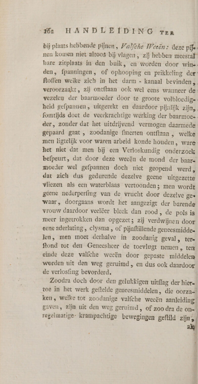 bij plaats hebbende pijnen, Walfche Weeën: deze pije» nen komen niet altoos bij vlagen , zij hebben meestaf” hare zitplaats in den buik, en worden door wine: den, fpanningen, of ophooping en prikkeling der ftoffen welke zich in het darm - kanaal bevinden veroorzaakt, zij ontftaan ook wel eens wanneer de vezelen der baarmoeder door te groote volbloedig= heid gefpannen, uitgerekt en daardoor pijnlijk zijn, fomtijds doet de veerkrachtige werking der baarmoes der, zonder dat het uitdrijvend vermogen daarmede gepaard gaat , zoodanige fmerten ontftaan , welke men ligtelijk voor waren arbeid konde houden, ware het niet dat men bij een Verloskundig onderzoek befpeurt, dat door deze weeën de mond der baare moeder wel gefpannen doch niet geopend werd, dat zich dus gedurertde dezelve geene uitgezette vliezen als een waterblaas vertoonden; men wordt geene nederperfing van de vrucht door dezelve gee waar, doorgaans wordt het aangezigt der barende vrouw daardoor veelëer bleek dan rood, de pols is meer ingetrokken dan opgezet; zij verdwijnen door eene aderlating , clysma , of pijnftillende geneesmiddee len, men moet derhalve in zoodanig geval, tere ftond tot den Geneesheer de toevlugt nemen , tert einde deze valfche weeën door gepaste middelen worden uit den weg geruimd, en dus ook daardoor de verlosfing bevorderd. Zoodra doch door der gelukkigen uitflag der hiere toe in het werk geftelde geneesmiddelen, die oorza= ken , welke tot zoodanige valfche weeën aanleiding gaven, zijn uit den weg geruimd, of zoo dra de On=_ regelmatige: krampachtige bewegingen geftild zjnaf