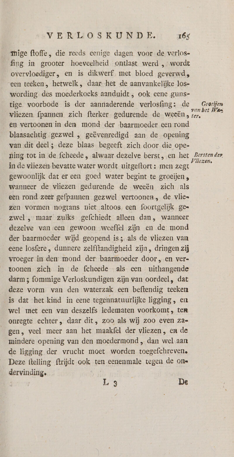 mige floffe, die reeds eenige dagen voor de verlos- fing in grooter hoeveelheid ontlast werd , wordt overvloediger, en is dikwerf met bloed geverwds, een teeken, hetwelk, daar--het de aanvankelijke los- wording des moederkoeks aanduidt , ook eene guns- tige voorbode is der aannaderende verlosfing: de _Grozijen vliezen. {pannen zich fterker gedurende de weeën, kn. ke en vertoonen in den mond der baarmoeder een rond. blaasachtig gezwel , geëvenredigd aan de opening van dit deel; deze blaas begeeft zich door die ope- ning tot in de fcheede , alwaar dezelve berst, en het de in de vliezen bevatte water wordt uitgeftort: men zegt E gewoonlijk dat er een goed water begint te groeijen „ Wanneer de vliezen gedurende de weeën zich als een rond zeer gefpannen gezwel vertoonen, de vlies zen vormen nogtans niet altoos een foortgelijk ges zwel , maar zulks gefchiedt alleen dan, wanneer dezelve vanseen gewoon weeffel zijn en de mond der baarmoeder wijd geopend iss als de vliezen van eene losfere , dunnere zelfftandigheid zijn, dringen zij vroeger in den: mond der baarmoeder door, en ver- toonen zich in de fcheede als een uithangende darm 5 fommige Verloskundigen zijn van oordeel, dat deze vorm van den waterzak een beftendig teeken is dat het kind in eene tegennatuurlijke ligging , en wel met een van deszelfs ledematen voorkomt, ten onregte echter, daar dit, zoo als wij zoo even za gen, veel meer aan het maakfel der vliezen, en de mindere opening van den moedermond „ dan wel aan de ligging der vrucht moet worden toegefchreven. Deze (telling ftrijdt ook ten eenenmale tegen de one geene Ls De 7