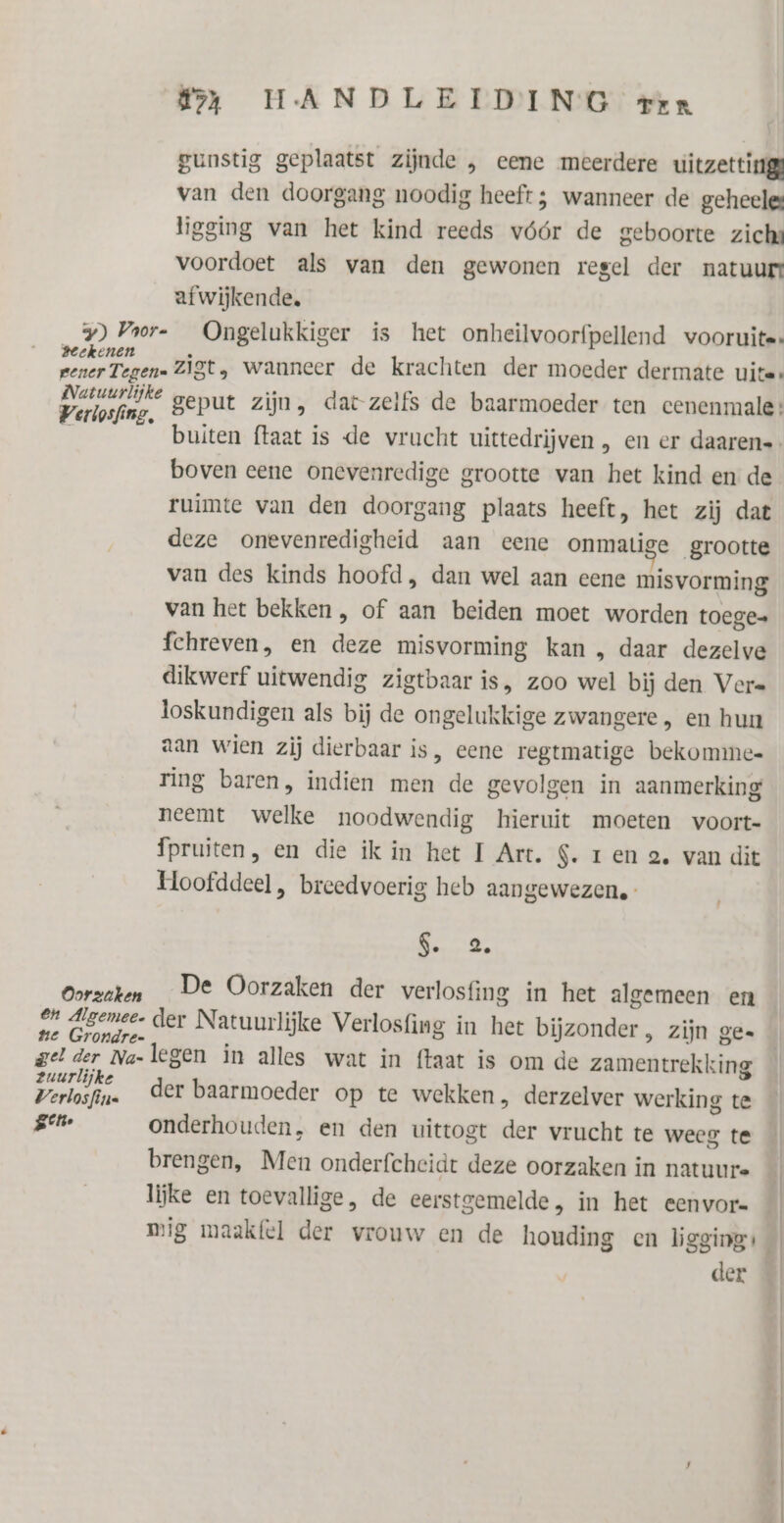 gunstig geplaatst zijnde , eene meerdere uitzetting van den doorgang noodig heeft; wanneer de geheeles ligging van het kind reeds vóór de geboorte zicha voordoet als van den gewonen regel der natuur afwijkende, y) Voor- Ongelukkiger is het onheilvoorfpellend vooruite: hen zigt, wanneer de krachten der moeder dermate uite: Perton. geput zijn, dat zelfs de baarmoeder ten cenenmale: buiten ftaat is de vrucht uittedrijven , en er daaren=- boven eene onevenredige grootte van het kind en de ruimte van den doorgang plaats heeft, het zij dat deze onevenredigheid aan eene onmatige grootte van des kinds hoofd, dan wel aan eene misvorming van het bekken , of aan beiden moet worden toege fchreven, en deze misvorming kan , daar dezelve dikwerf uitwendig zigtbaar is, zoo wel bij den Vers loskundigen als bij de ongelukkige zwangere , en hum aan wien zij dierbaar is, eene regtmatige bekommee ring baren, indien men de gevolgen in aanmerking neemt welke noodwendig hieruit moeten voort- Ípruiten, en die ik in het I Art. S. ren 2. van dit Hoofddeel , breedvoerig heb aangewezen. ere ie Oorzaken De Oorzaken der verlosfing in het algemeen en 27 digemee. der Natuurlijke Verlosfing in het bijzonder , zijn ge= te Grondre- gelder Na-legen in alles wat in ftaat is om de zamentrekking paikidin. der baarmoeder op te wekken, derzelver werking te gh onderhouden, en den uittogt der vrucht te weeg te brengen, Men onderfcheidt deze oorzaken in natuure lijke en toevallige, de eerstgemelde , in het eenvor= | mig maakfel der vrouw en de houding en ligging: der