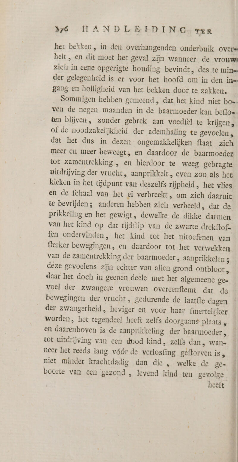 het bekken, in den overhangenden onderbuik overs helt, en dit moet het geval zijn wanneer de vrouws zich in eene opgerigte houding bevindt, des te mine der gelegenheid is er voor het hoofd om in den ine gang en holligheid van het bekken door te zakken. ten blijven, zonder gebrek aan voedfel te krijgen, of de noodzakelijkheid der ademhaling te gevoelen , dat het dus in dezen ongemakkelijken ftaat zich meer en meer beweegt, en daardoor de baarmoeder tot zamentrekking , en hierdoor te weeg gebragte uitdrijving der vrucht, aanprikkelt, even zoo als het kieken in het tĳdpunt van deszelfs rijpheid, het vlies en de fchaal van het ei verbreekt, om zich daaruit te bevrijden; anderen hebben zich verbeeld, dat de prikkeling en het gewigt, dewelke de dikke darmen van het kind op dat tijdtip van de zwarte drekftof. fen ondervinden, het kind tot het uitoefenen van flerker bewegingen, en daardoor tot het verwekken van de zamentrekking der baarmoeder, aanprikkelen 3 deze gevoelens zijn echter van allen grond ontbloot „ daar het doch in geenen deele met het algemeene gee voel der zwangere vrouwen overeenftemt dat de bewegingen der vrucht, gedurende de laatfte dagen der zwaungerheid, heviger en voor haar fmertelijker worden, het tegendeel heeft zelfs doorgaans plaats „ en daarenboven is de aanprikkeling der baarmoeder, tot uitdrijving van een dood kind, zelfs dan, wans neer het reeds lang vóór de verlosfing geftorven is , niet minder krachtdadig dan die , welke de gen boorte van een gezond , levend kind ten gevolge heeft