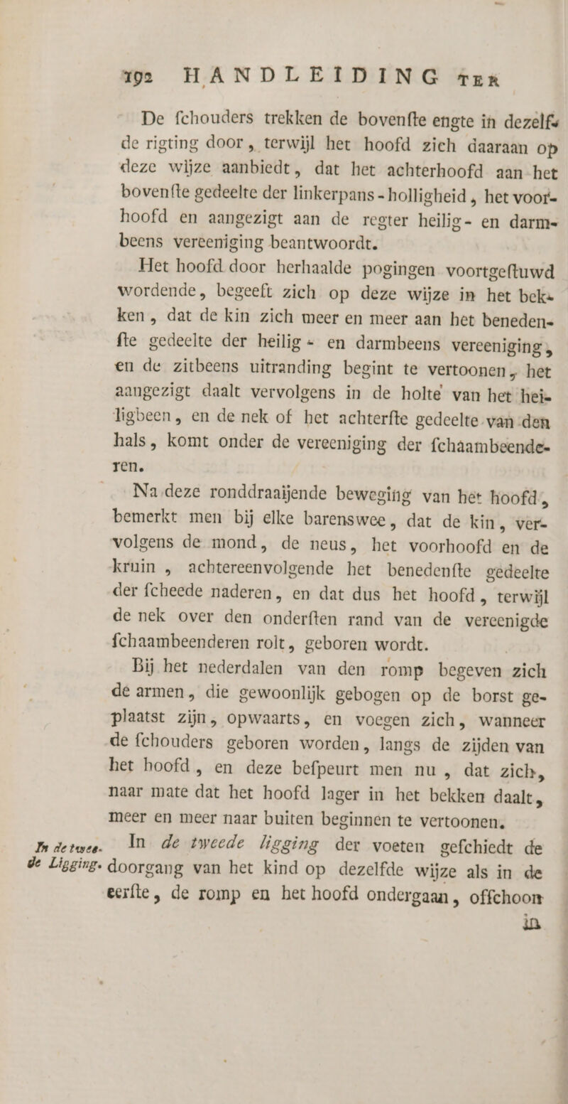 De fchouders trekken de bovenfte engte in dezelfe de rigting door , terwijl het hoofd zich daaraan op deze wijze aanbiedt, dat het achterhoofd aan het bovenfte gedeelte der linkerpans-holligheid , het voor- hoofd en aangezigt aan de regter heilig- en darm- beens vereeniging beantwoordt. Het hoofd door herhaalde pogingen voortgeftuwd wordende, begeeft zich op deze wijze in het beke ken , dat de kin zich meer en meer aan het beneden= fte gedeelte der heilig = en darmbeens vereeniging „ en de zitbeens uitranding begint te vertoonen, het aangezigt daalt vervolgens in de holte van het heie ligbeen, en de nek of het achterfte gedeelte van den hals, komt onder de vereeniging der fchaambeende- ren. Na deze ronddraaijende beweging van het hoofd, bemerkt men bij elke barenswee, dat de kin, ver- volgens de mond, de neus, het voorhoofd en de kruin „ achtereenvolgende het benedenfte gedeelte der fcheede naderen, en dat dus het hoofd , terwijl de nek over den onderften rand van de vereenigde fchaambeenderen rolt, geboren wordt. Bij het nederdalen van den romp begeven zich de armen, die gewoonlijk gebogen op de borst ge plaatst zijn, opwaarts, en voegen zich, wanneer de fchouders geboren worden, langs de zijden van het hoofd , en deze befpeurt men nu , dat zich, naar mate dat het hoofd lager in het bekken daalt meer en meer naar buiten beginnen te vertoonen. Inderswee. In de tweede ligging der voeten gefchiedt de de Ligging. doorgang van het kind op dezelfde wijze als in de eerfle , de romp en het hoofd ondergaan , offchoon ia