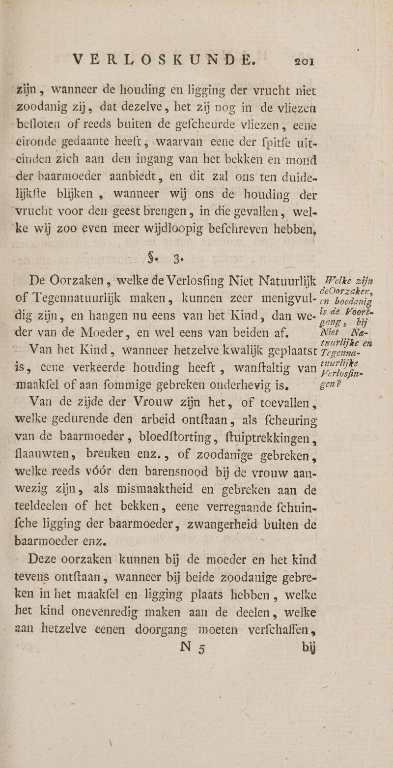 „zijn, wanneer de houding en ligging der vrucht niet zoodanig zij, dat dezelve, het zij nos in de vliezen befloten of reeds buiten de gefcheurde vliezen, eene eironde gedaante heeft , waarvan eene der fpitfe uit= einden zich aan den ingang van het bekken en mond der baarmoeder aanbiedt, en dit zal ons ten duide- lijkfte blijken , wanneer wij ons de houding der vrucht voor den geest brengen , in die gevallen , wel- ke wij zoo even meer wijdloopig befchreven hebben, Se 3 £ De Oorzaken , welke de Verlosfing Niet Natuurlijk Pete zijn deOorzaker, of Eobeararaudik maken, kunnen zeer menigvul- boedarig ar 2d ze is de Voort dig zijn, en hangen nu eens van het Kind, dan we- ian dsh der van de Moeder, en wel eens van beiden af, Niet _Na- an pn teurlijke en Van het Kind, wanneer hetzelve kwalijk geplaatst regenna- is, eene verkeerde houding heeft , wanftaltig van Pe maakfel of aan fommige gebreken onderhevig is, gen? Van de zijde der Vrouw zijn het, of toevallen, welke gedurende den arbeid ontftaan, als fcheuring van de baarmoeder , bloedftorting, ftuiptrekkingen, flaauwten, breuken enz, of zoodanige gebreken, welke reeds vóór den barensnood bij de vrouw aan- wezig zijn, als mismaaktheid en gebreken aan de teeldeelen of het bekken, eene verregaande fchuin- fche ligging der baarmoeder , zwangerheid ea de baarmoeder enz. Deze oorzaken kunnen bij de moeder en het kind tevens ontftaan, wanneer bij beide zoodanige gebre- ken in het maakfel en ligging plaats hebben , welke het kind onevenredig maken aan de deelen, welke aan hetzelve eenen doorgang moeten verfchaffen, N 5 bij