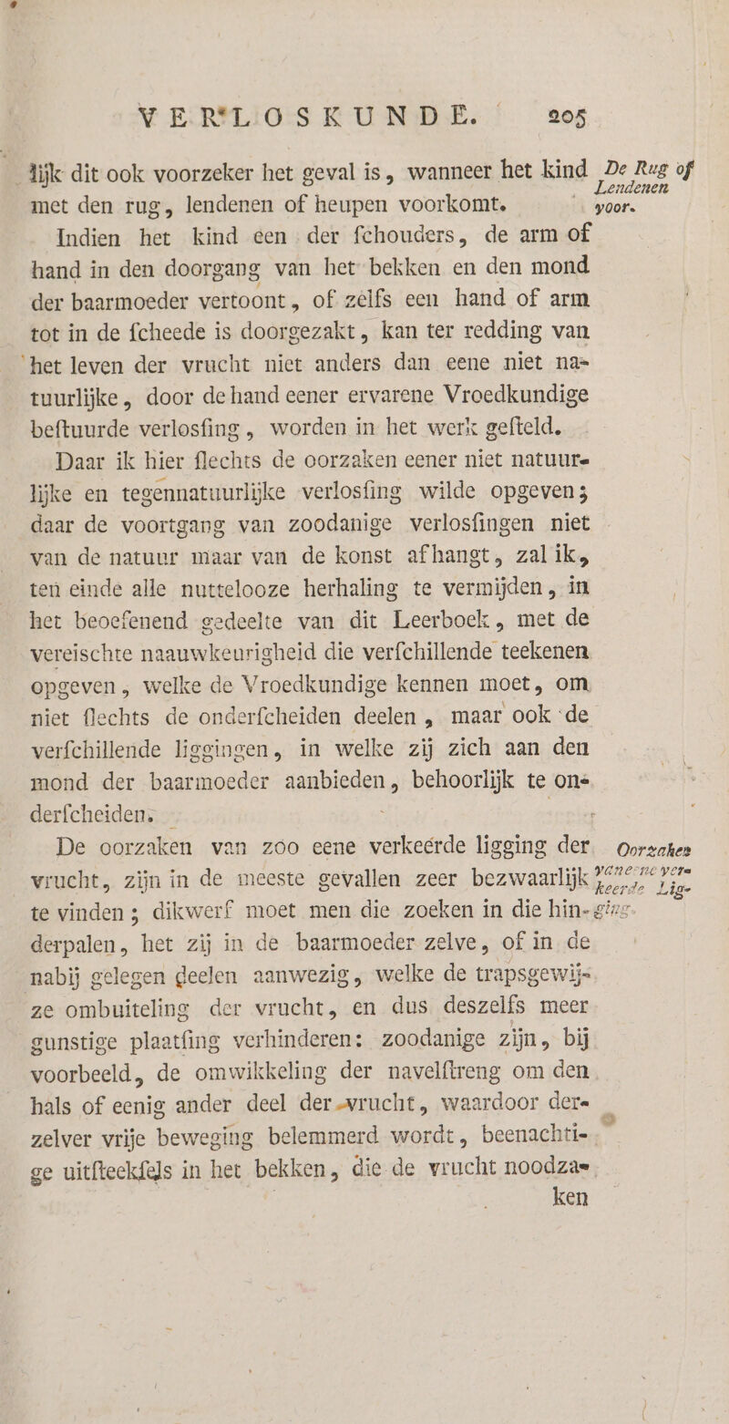 lijk dit ook voorzeker het geval is, wanneer het kind 4de. Rug of met den rug, lendenen of heupen voorkomt, … goor. Indien het kind een der fchouders, de arm of hand in den doorgang van het bekken en den mond der baarmoeder vertoont, of zelfs een hand of arm tot in de fcheede is doorgezakt , kan ter redding van ‘het leven der vrucht niet anders dan eene niet na= tuurlijke , door de hand eener ervarene Vroedkundige beftuurde verlosfing , worden in het werk gefteld. Daar ik hier flechts de oorzaken eener niet natuure lijke en tegennatuurlijke verlosfing wilde opgeven daar de voortgang van zoodanige verlosfingen niet van de natuur maar van de konst afhangt, zal ik, ten einde alle nuttelooze herhaling te vermijden, in het beoefenend gedeelte van dit Leerboek , met de vereischte naauwkeurigheid die verfchillende teekenen opgeven , welke de Vroedkundige kennen moet, om, niet flechts de onderfcheiden deelen , maar ook ‘de verfchillende liggingen, in welke zij zich aan den mond der baarmoeder aanbieden, behoorlijk te on= derfcheiden. — seen De oorzaken van zoo eene verkeerde ligging der. oorzaken vrucht, zijn in de meeste gevallen zeer bezwaarlijk kerde Lid te vinden 3 dikwerf moet men die zoeken in die hin- gi derpalen, het zij in de baarmoeder zelve, of in de nabij gelegen geelen aanwezig, welke de trapsgewijs ze ombuiteling der vrucht, en dus deszelfs meer gunstige plaatfing verhinderen; zoodanige zijn, bij voorbeeld, de omwikkeling der navelftreng om den hals of eenig ander deel der vrucht, waardoor dere zelver vrije beweging belemmerd wordt, beenachti= ge uitfteekfels in het bekken, die de vrucht noodzas | ken