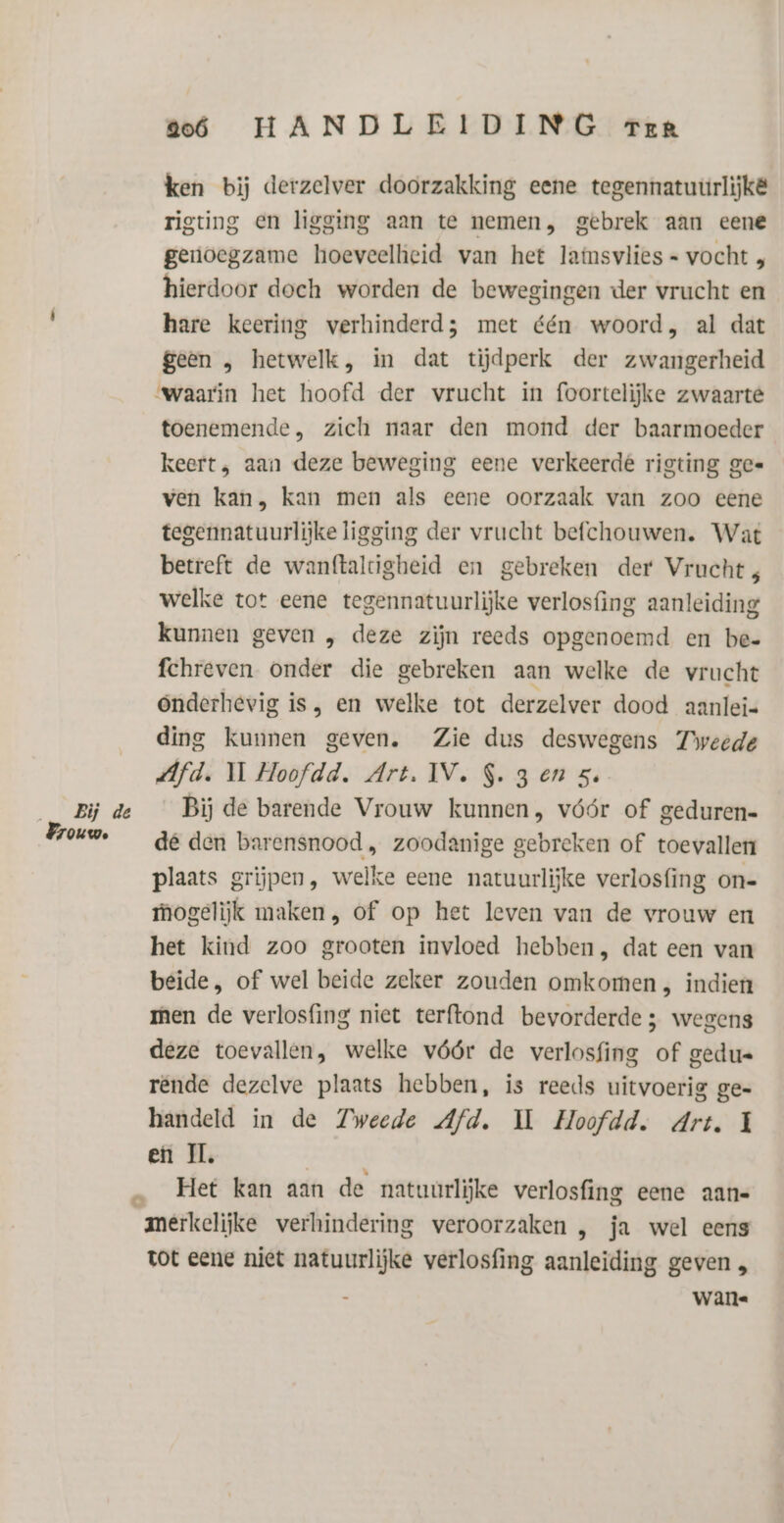 Bij de OU We 206 HANDLEIDING Terr ken bij derzelver doorzakking eene tegennatuurlijkë rigting en ligging aan te nemen, gebrek aan eene genoegzame hoeveelheid van het lafnsvlies = vocht , hierdoor doeh worden de bewegingen der vrucht en hare keering verhinderd; met één woord, al dat geen , hetwelk, in dat tijdperk der zwangerheid “waarin het hoofd der vrucht in foortelijke zwaarte toenemende, zich naar den mond der baarmoeder keert, aan deze beweging eene verkeerde rigting gee ven kan, kan men als eene oorzaak van zoo eene tegennatuurlijke ligging der vrucht befchouwen. Wat betreft de wanftaldigheid en gebreken der Vrucht; welke tot eene tegennatuurlijke verlosfing aanleiding kunnen geven „ deze zijn reeds opgenoemd en be- fchreven onder die gebreken aan welke de vrucht Ónderhevig is, en welke tot derzelver dood aanlei- ding kunnen geven. Zie dus deswegens Tweede Afd. WM Hoofdd. Art. IV. S. 3 en 5. Bij de barende Vrouw kunnen, vóór of geduren- dé den barensnood , zoodanige gebreken of toevallen plaats grijpen, welke eene natuurlijke verlosfing on- mogelijk maken, of op het leven van de vrouw en het kind zoo grooten invloed hebben, dat een van beide, of wel beide zeker zouden omkomen , indien men de verlosfing niet terftond bevorderde; wegens deze toevallen, welke vóór de verlosfing of gedu= rende dezelve plaats hebben, ís reeds uitvoerig ge« handeld in de Zweede Afd. IL Hoofdd. Art. Ì en IL, Het kan aan de natuurlijke verlosfing eene aan« merkelijke verhindering veroorzaken , ja wel eens tot eene niet natuurlijke verlosfing aanleiding geven „ wane Pe)