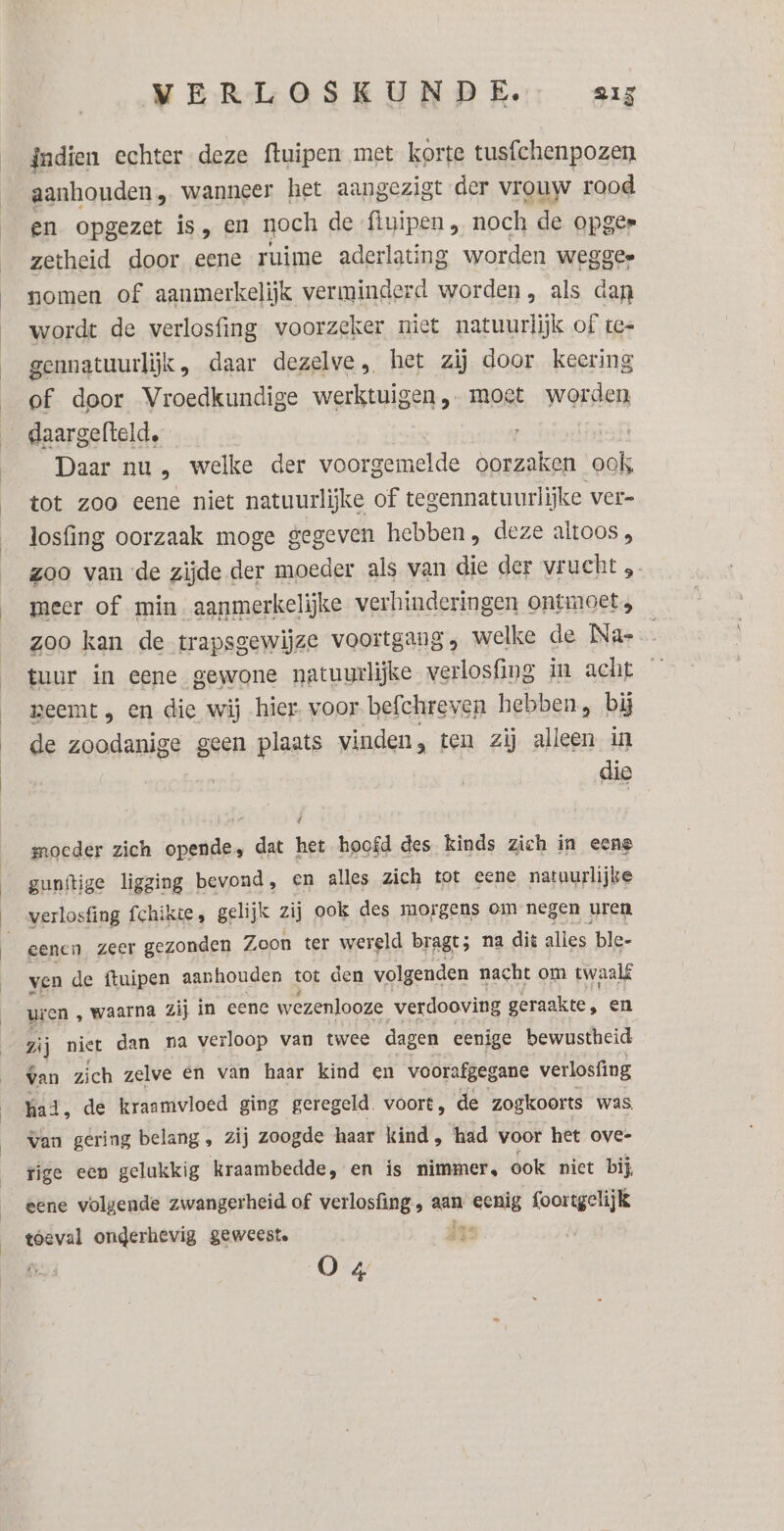 aanhouden, wanneer het aangezigt der vrouw rood en opgezet is, en noch de ‘fluipen „ noch de opger zetheid door eene ruime aderlating worden wegges nomen of aanmerkelijk verminderd worden, als dan wordt de verlosfing voorzeker niet natuurlijk of te= gennatuurlijk, daar dezelve , het zij door keering of. door Vroedkundige werktuigen, moet worden daargefteld, Daar nu , welke der voorgemelde oorzaken Zak tot zoo eene niet natuurlijke of tegennatuurlijke ver- losfing oorzaak moge gegeven hebben, deze altoos, zoo van «de zijde der moeder als van die der vrucht meer of min aanmerkelijke verhinderingen ontmoet, zoo kan de trapsgewijze voortgang s welke de Na- tuur in eene gewone natuurlijke verlosfing in acht geemt , en die wij hier. voor befchreven hebben, bĳ de zoodanige geen plaats vinden, ten zij alleen in dio moeder zich opende, dat het hoofd des kinds zich in eene gunftige ligging bevond, en alles zich tot eene natuurlijke verlosfing fchikte, gelijk zij ook des morgens om negen uren eenen zeer gezonden Zoon ter wereld bragt; na dit alles ble- ven de ftuipen aanhouden tot den volgenden nacht om twaalf uren ‚ waarna zij in eene wezenlooze verdooving geraakte, en pl niet dan na verloop van twee dagen eenige bewustheid van zich zelve en van haar kind en voorafgegane verlosfing had, de kraamvloed ging geregeld. voort, de zogkoorts was. van gering belang, zij zoogde haar kind, had voor het ove- tige een gelukkig kraambedde, en is nimmer, ook niet bij, eene volgende zwangerheid of verlosfing , aan eenig foortgelijk bre tóeval onderhevig geweest. ds O 4