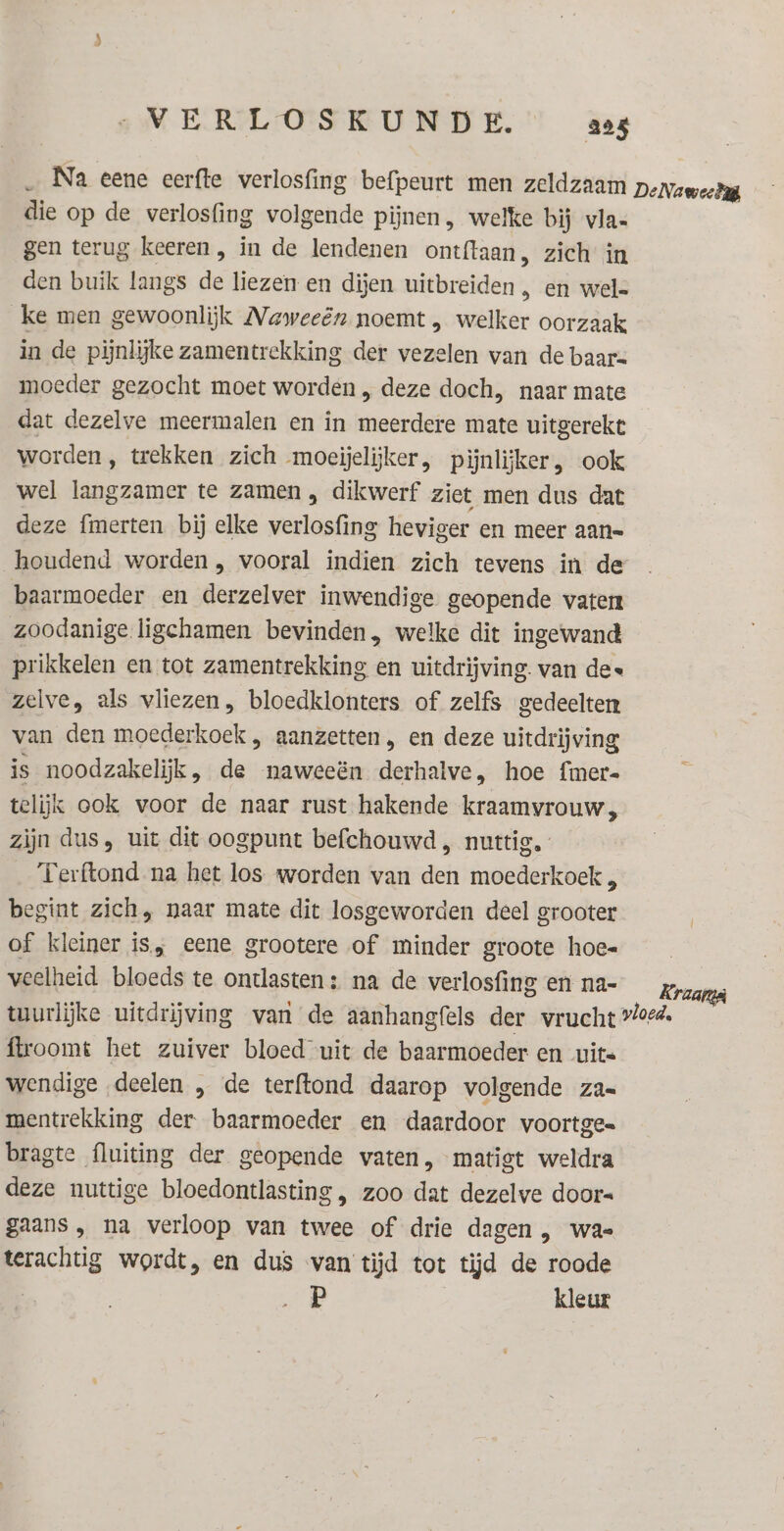 _ Na eene eerfte verlosfing befpeurt men zeldzaam DeNaweelig die op de verlosfing volgende pijnen, welke bij vla- gen terug keeren, in de lendenen ontftaan, zich in den buik langs de liezen en dijen uitbreiden , en wel= ke men gewoonlijk Naweeên noemt , welker oorzaak in de pijnlijke zamentrekking der vezelen van de baars moeder gezocht moet worden , deze doch, naar mate dat dezelve meermalen en in meerdere mate uitgerekt worden, trekken zich moeijelijker, pijnlijker, ook wel langzamer te zamen , dikwerf ziet men dus dat deze fmerten bij elke verlosfing heviger en meer aan= houdend worden , vooral indien zich tevens in de baarmoeder en derzelver inwendige geopende vaten zoodanige ligchamen bevinden, welke dit ingewand prikkelen en tot zamentrekking en uitdrijving. van de« zelve, als vliezen, bloedklonters of zelfs gedeelten van den moederkoek , aanzetten , en deze uitdrijving is noodzakelijk, de naweeën derhalve, hoe fmer= telijk ook voor de naar rust hakende kraamyvrouw, zijn dus, uit dit oogpunt befchouwd , nuttig. Terftond na het los worden van den moederkoek , begint zich, naar mate dit losgeworden deel grooter of kleiner is, eene grootere of minder groote hoe« veelheid bloeds te ontlasten: na de verlosfing en na- Kraat tuurlijke uitdrijving van de aanhangfels der vrucht vloed. ftroomt het zuiver bloed uit de baarmoeder en uits wendige deelen „ de terftond daarop volgende za= mentrekking der baarmoeder en daardoor voortge= bragte fluiting der geopende vaten, matigt weldra deze nuttige bloedontlasting , zoo dat dezelve door« gaans , na verloop van twee of drie dagen , wa terachtig wordt, en dus van tjd tot tijd de roode P kleur