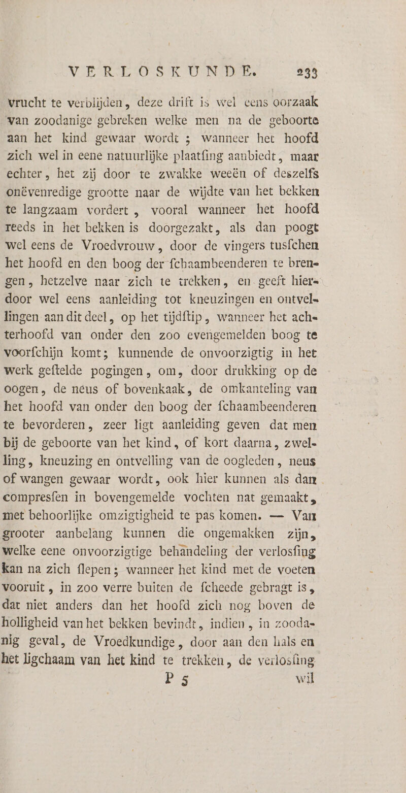 VER TSOS TK GENRE, 238 vrucht te verblijden, deze drift is wel eens oorzaak van zoodanige gebreken welke men na de geboorte aan het kind gewaar wordt ; wanneer het hoofd zich wel in eene natuurlijke plaatfing aanbiedt, maar echter, het zij door te zwakke weeën of deszelfs onëvenredige grootte naar de wijdte van het bekken te langzaam vordert , vooral wanneer het hoofd reeds in het bekken is doorgezakt, als dan poogt wel eens de Vroedvrouw , door de vingers tusfchen het hoofd en den boog der fchaambeenderen te brene gen, hetzelve naar zich te trekken, en geeft hier= door wel eens aanleiding tot kneuzingen en ontvel= lingen aandit deel, op het tijdftip , wanneer het ache terhoofd van onder den zoo evengemelden boog te voorfchijn komt; kunnende de onvoorzigtig in het werk geftelde pogingen, om, door drukking op de oogen, de neus of bovenkaak, de omkanteling van het hoofd van onder den boog der fchaambeenderen te bevorderen, zeer ligt aanleiding geven dat men bij de geboorte van het kind, of kort daarna, zwel« ling, kneuzing en ontvelling van de oogleden , neus of wangen gewaar wordt, ook hier kunnen als dan compresfen in bovengemelde vochten nat gemaakt, met behoorlijke omzigtigheid te pas komen. — Van grooter aanbelang kunnen die ongemakken zijn, welke eene onvoorzigtige behandeling der verlosfing Kan na zich flepen ; wanneer het kind met de voeten vooruit , in zoo verre buiten de fcheede gebragt is , dat niet anders dan het hoofd zich nog boven de holligheid van het bekken bevindt, indien , in zooda= nig geval, de Vroedkundige , door aan den hals en het ligchaam van het kind te trekken, de verlosfing P 5 wil