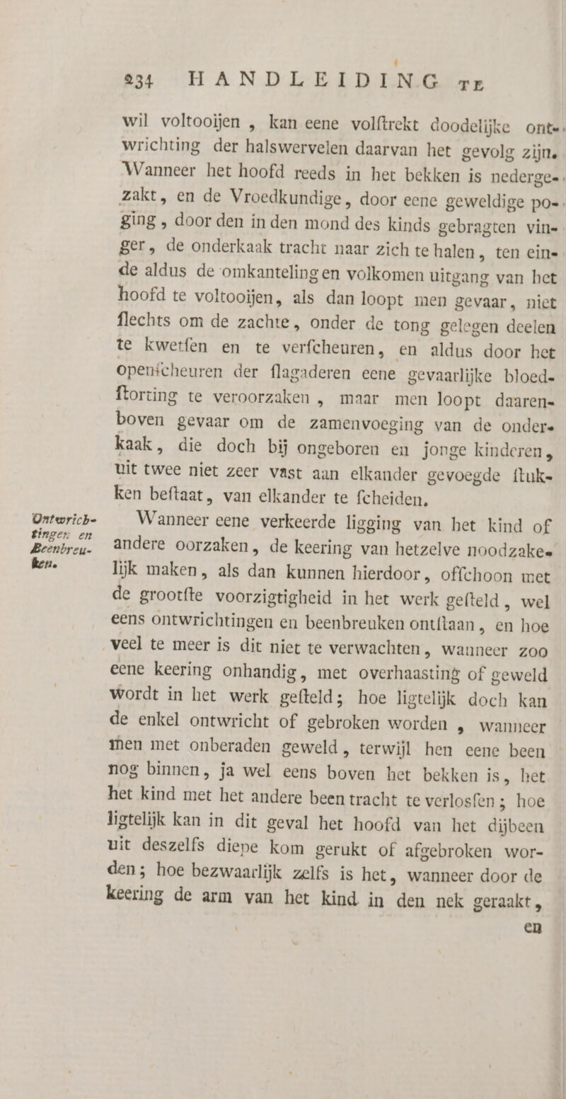 Ontwriche Bingen en Beenbreu- ker. 234 HANDLEIDING zr wil voltooien , kan eene volftrekt doodelijke onte wrichting der halswervelen daarvan het gevolg zijn. Wanneer het hoofd reeds in het bekken is nedergee , zakt, en de Vroedkundige, door eenc geweldige po=. ging , door den in den mond des kinds gebragten vin= ger, de onderkaak tracht naar zich te halen , ten cin de aldus de omkantelingen volkomen uitgang van het hoofd te voltooien, als dan loopt men gevaar, niet flechts om de zachte, onder de tong gelegen deelen te kwerfen en te verfcheuren, en aldus door het Openicheuren der flagaderen eene gevaarlijke bloede ftorting te veroorzaken , maar men loopt daaren- boven gevaar om de zamenvoeging van de ondere kaak, die doch bij ongeboren en jonge kinderen, uit twee niet zeer vast aan elkander gevoegde fluke ken beftaat, van elkander te fcheïden, Wanneer eene verkeerde ligging van het kind of andere oorzaken, de keering van hetzelve noodzakee lijk maken, als dan kunnen hierdoor, offchoon met de grootfte voorzigtigheid in het werk gefteld , wel eens ontwrichtingen en beenbreuken ont{taan , en hoe veel te meer is dit niet te verwachten, wanneer zoo eene keering onhandig, met overhaasting of geweld wordt in het werk gefteld; hoe ligtelijk doch kan de enkel ontwricht of gebroken worden , wanneer men met onberaden geweld, terwijl hen eene been nog binnen, ja wel eens bowen het bekken is, het het kind met het andere been tracht te verlosfen ; hoe ligtelijk kan in dit geval het hoofd van het dijbeen uit deszelfs diepe kom gerukt of afgebroken wor- den; hoe bezwaarlijk zelfs is het, wanneer door de keering de arm van het kind in den nek geraakt „ en