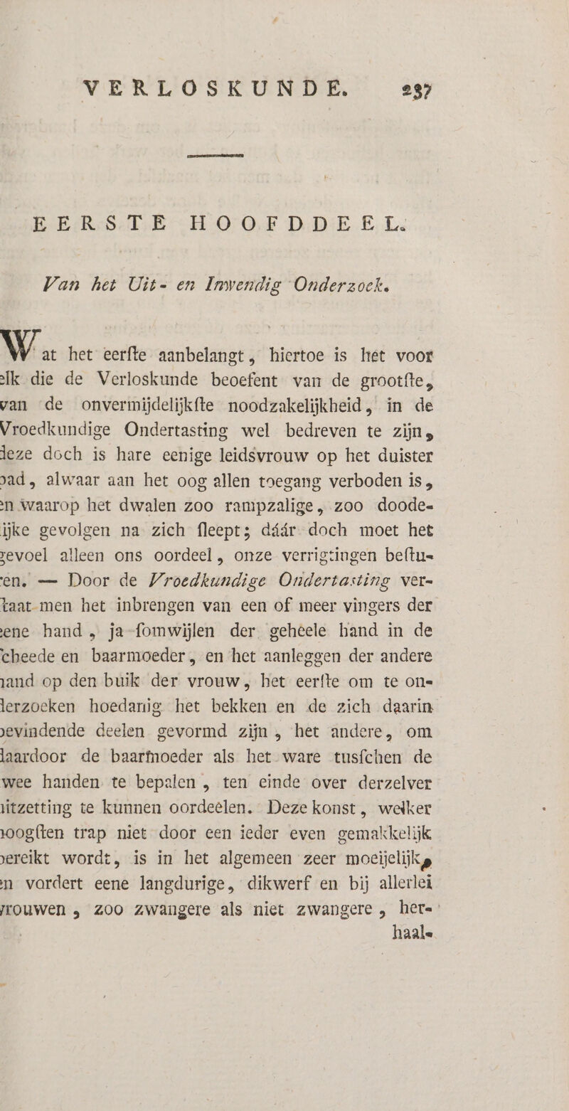 EERSTE HOOEFDDEEL. Van het Uit- en Inwendig Onderzoek. Wa het eerfte aanbelangt, hiertoe is het voor lk die de Verloskunde beoefent van de grootfte, van de onverimijdelijkfte noodzakelijkheid, in de Vroedkundige Ondertasting wel bedreven te zijns leze doch is hare eenige leidsvrouw op het duister pad, alwaar aan het oog allen toegang verboden is , n Waarop het dwalen zoo rampzalige, zoo doode ĳke gevolgen na zich fleept; dáár doch moet het evoel alleen ons oordeel, onze verrigtingen beftu= en. — Door de Vroedkundige Ondertasting ver- taat men het inbrengen van een of meer vingers der ene hand , ja-fomwijlen der geheele hand in de cheede en baarmoeder, en het aanleggen der andere zand op den buik der vrouw; het eerfte om te one lerzoeken hoedanig het bekken en de zich daarin. evindende deelen gevormd zijn , het andere, om laardoor de baarfnoeder als het ware tusfchen de wee handen te bepalen , ten einde over derzelver itzetting te kunnen oordeelen. Deze konst , welker oogften trap niet door een ieder even gemakkelijk ereikt wordt, is in het algemeen zeer moeijelijkg n vordert eene langdurige, dikwerf en bij allerlei jrouwen „ zoo Zwangere als niet zwangere „ hete haale