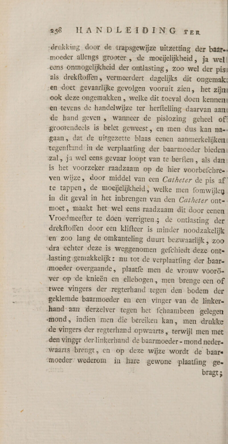 drukking door de trapsgewijze uitzetting der baâre moeder allengs grooter , de moeijelijkheid , ja wel! eens onmogelijkheid der ontlasting , zoo wel der piss als drekftoffen , vermeerdert dagelijks dit ongemak: en doet gevaarlijke gevolgen vooruit zien, het zijne ook deze ongemakken , welke dit toeval doen kennen: en tevens de handelwijze ter herftelling daarvan aant de hand geven , wanneer de pislozing geheel of! grootendeels is belet geweest, en men dus kan na=- gaan, dat de uitgezette blaas eenen aanmerkelijkent tegenftand in de werplaatfing der baarmoeder bieden! zal, ja wel eens gevaar loopt van te berften , als dan: is het voorzeker raadzaam op de hier voorbefchree ven wijze, door middel van een Catheter de pis af te tappen, de moeijelijkheid, welke men fomwijleg. in dit geval in het inbrengen van den Catheter ont= moet, maakt het wel eens raadzaam dit door eenen Vroedmeefter te doen verrigten; de ontlasting der drekftoffen door een klifteer is minder noodzakelijk en zoo lang de omkanteling duurt bezwaarlijk , zoo “dra echter deze is weggenomen gefchiedt deze onte Jasting:gemakkelijk: nu tot de verplaatfing der baar- moeder overgaande, plaatfe men de vrouw voorö- ver op de knieën en ellebogen, men brenge een of twee vingers der regterhand tegen den bodem der geklemde baarmoeder en een vinger van «de linker= hand aan derzelver tegen het fchaambeen gelegen mond, indien men die bereiken kan, men drukke de vingers der regterhand opwaarts, terwijl men met den vinger der linkerhand de baarmoeder - mond nedere waarts brengt, en op deze wijze wordt de baare moeder wederom in hare gewone plaatfing ge. bragt ;