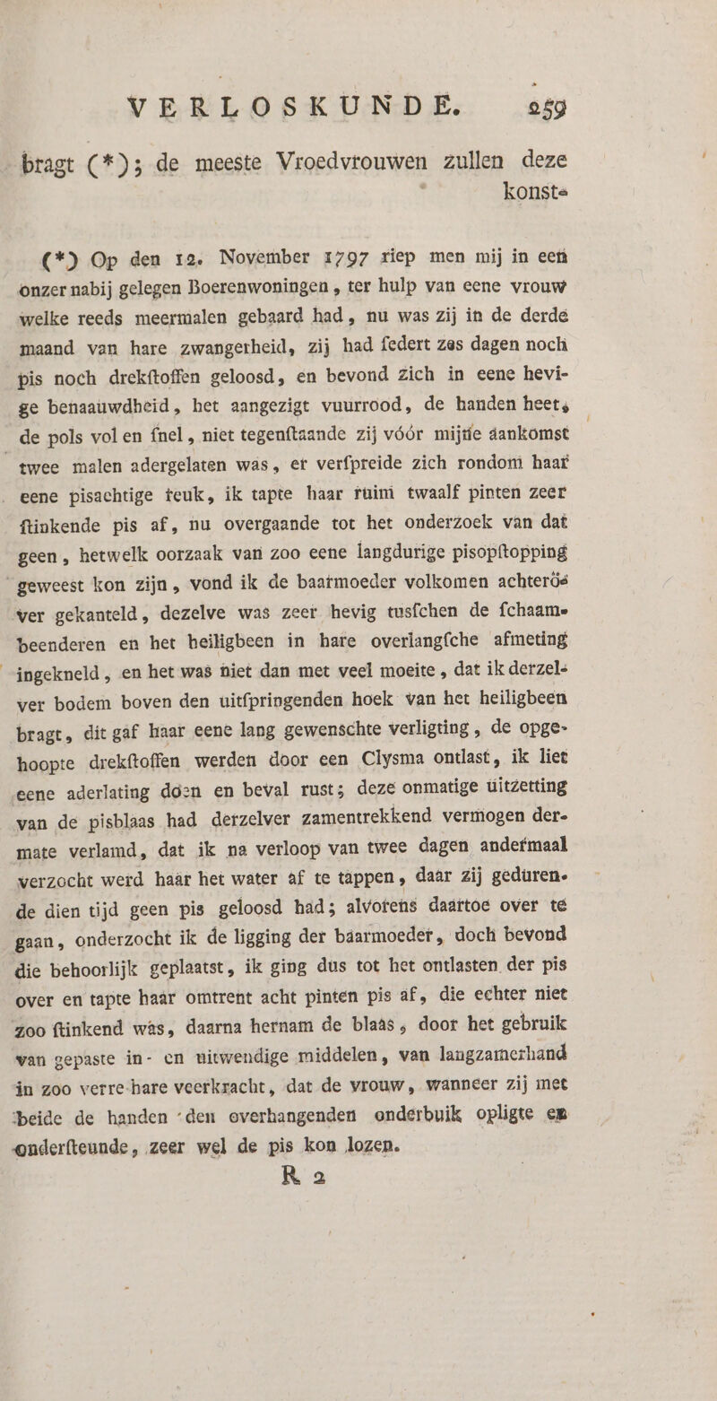 E bragt (*)3 de meeste Vroedvrouwen zullen deze konsts (*) Op den 12, November 1797 riep men mij in ee onzer nabij gelegen Boerenwoningen , ter hulp van eene vrouw welke reeds meermalen gebaard had, nu was zij in de derde maand van hare zwangerheid, zij had federt zes dagen noch pis noch drekftoffen geloosd, en bevond zich in eene hevi- ge benaauwdheid, het aangezigt vuurrood, de handen heet, de pols vol en fnel , niet tegenftaande zij vóór mijte aankomst ftinkende pis af, nu overgaande tot het onderzoek van dat geen , hetwelk oorzaak van zoo eene langdurige pisopftopping ver gekanteld, dezelve was zeer hevig tusfchen de fchaame beenderen en het heiligbeen in hare overlangfche afmeting ingekneld ‚ en het was hiet dan met veel moeite , dat ik derzels ver bodem boven den uitfpringenden hoek wan het heiligbeen bragt, dit gaf haar eene lang gewenschte verligting , de opge- hoopte drekftoffen werden door een Clysma ontlast, ik liet eene aderlating doen en beval rust; deze onmatige uitzetting van de pisblaas had derzelver zamentrekkend vermogen der. mate verlamd, dat ik na verloop van twee dagen andefmaal werzocht werd haâr het water af te tappen, daar zij geduren. de dien tijd geen pis geloosd had; alvorens daartoe over té gaan, onderzocht ik de ligging der báarmoeder, doch bevond die behoorlijk geplaatst, ik ging dus tot het ontlasten. der pis over en tapte haar omtrent acht pìnten pis af, die echter niet zoo ftinkend was, daarna hernam de blaas , door het gebruik wan gepaste in- en witwendige middelen, van langzamerhand in zoo verre-hare veerkracht, dat de vrouw, wanneer zij met ‘beide de handen ‘den overhangenden onderbuik opligte em onderfteunde, zeer wel de pis kon lozen. R 2