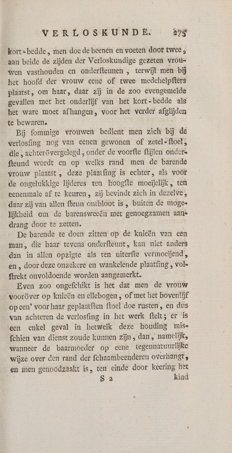 kort=bedde , men doe de beenen en voeten door twee ; aan beide de zijden der Verloskundige gezeten vrous= wen vasthouden en onderfteunen „ terwijl men. bij het hoofd der vrouw eene of. twee medehelpfters plaatst, om haar, daar zij in de zoo evengemelde gevallen met het onderlijf van het kort-bedde als het ware moet afhangen, voor het verder afglijden te bewaren. Ket al Bij fommige vrouwen bedient men zich bij de werlosfing nog van eenen gewonen of zetel-ftoel, die , achterövergelegd , onder de voorfte flijlen ondere fteund wordt en op welks rand men de barende vrouw plaatst, deze plaatfing is echter, als voor de ongelukkige liideres ten hoogfte moeijelijk , ten eenenmale af te keuren, zij bevindt zich in dezelve;, daar zij van allen fteun ontbloot is „ buiten de moges lijkheid om de barensweeën met genoegzamen aans drang door te zetten. De barende te doen zitten op de knieën van een ian, die haar tevens onderfteunt, kan niet anders dan in allen opzigte als ten uiterfte vermoeïjend, en „ door deze onzekere en wankelende plaatfing , vol- {trekt onvoldoende worden aangemerkt. Even zoo ongefchikt is het dat men de vrouw vooröver op knieën en ellebogen , of met het bovenlijf op een’ voor haar geplaatften ftoel doe rusten, en dus van achteren de verlosfing in het werk fteltz er is ‘een enkel geval in hetwelk deze houding mise fchien van dienst zoude kunnen zijn 5 dan, namelijk, wanneer de baarmoeder op eene tegennatuurlijke wijze over den rand der fchaambeenderen overhangts en men genoodzaakt is, ten einde door keering hee | S 2 kind